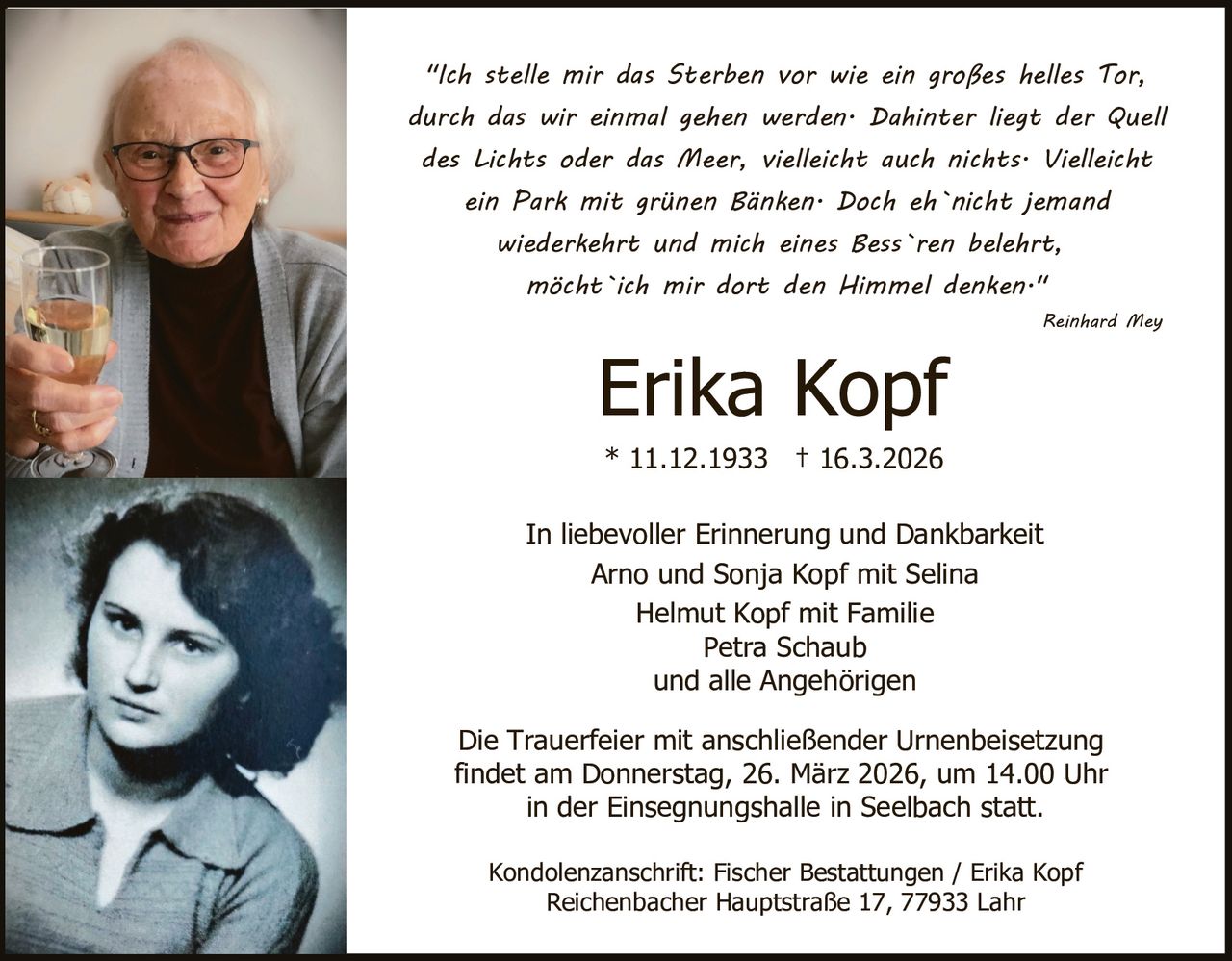 "Ich stelle mir das Sterben vor wie ein großes helles Tor,
durch das wir einmal gehen werden. Dahinter liegt der Quell
des Lichts oder das Meer, vielleicht auch nichts. Vielleicht
ein Park mit grünen Bänken. Doch eh`nicht jemand
wiederkehrt und mich eines Bess`ren belehrt,
möcht`ich mir dort den Himmel denken."
Reinhard Mey

Erika Kopf
* 11.12.1933 † 16.3.2026

In liebevoller Erinnerung und Dankbarkeit
Arno und Sonja Kopf mit Selina
Helmut Kopf mit Familie
Petra Schaub
und alle Angehörigen
Die Trauerfeier mit anschließender Urnenbeisetzung
findet am Donnerstag, 26. März 2026, um 14.00 Uhr
in der Einsegnungshalle in Seelbach statt.
Kondolenzanschrift: Fischer Bestattungen / Erika Kopf
Reichenbacher Hauptstraße 17, 77933 Lahr