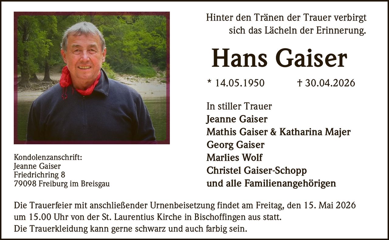 <p>Hinter den Tr&auml;nen der Trauer verbirgt<br>sich das L&auml;cheln der Erinnerung.</p><p><strong>Hans Gaiser</strong><br>* 14.05.1950 † 30.04.2026</p><p>In stiller Trauer<br>Jeanne Gaiser<br>Mathis Gaiser & Katharina Majer<br>Georg Gaiser<br>Marlies Wolf<br>Christel Gaiser-Schopp<br>und alle Familienangeh&ouml;rigen</p><p>Kondolenzanschrift:<br>Jeanne Gaiser<br>Friedrichring 8<br>79098 Freiburg im Breisgau</p><p>Die Trauerfeier mit anschlie&szlig;ender Urnenbeisetzung findet am Freitag, den 15. Mai 2026<br>um 15.00 Uhr von der St. Laurentius Kirche in Bischoffingen aus statt.<br>Die Trauerkleidung kann gerne schwarz und auch farbig sein.</p>