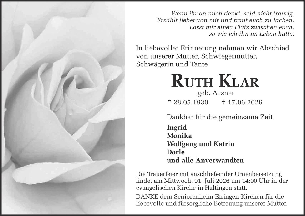 <p><i>Wenn ihr an mich denkt, seid nicht traurig.<br>Erzählt lieber von mir und traut euch zu lachen.<br>Lasst mir einen Platz zwischen euch,<br>so wie ich ihn im Leben hatte.</i></p>

<p>In liebevoller Erinnerung nehmen wir Abschied<br>von unserer Mutter, Schwiegermutter,<br>Schwägerin und Tante</p>

<p><strong>Ruth Klar</strong><br>geb. Arzner<br>* 28.05.1930 † 17.06.2026</p>

<p>Dankbar für die gemeinsame Zeit</p>

<p><strong>Ingrid</strong><br><strong>Monika</strong><br><strong>Wolfgang und Katrin</strong><br><strong>Dorle</strong><br>und alle Anverwandten</p>

<p>Die Trauerfeier mit anschließender Urnenbeisetzung<br>findet am Mittwoch, 01. Juli 2026 um 14:00 Uhr in der<br>evangelischen Kirche in Haltingen statt.</p>

<p><strong>DANKE</strong> dem Seniorenheim Efringen-Kirchen für die<br>liebevolle und fürsorgliche Betreuung unserer Mutter.</p>