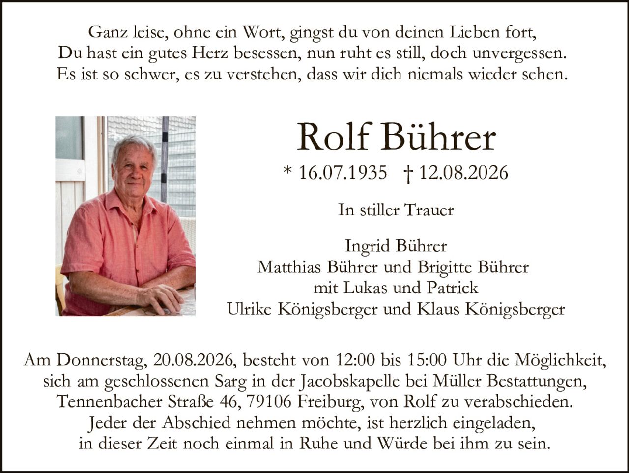 <p>Ganz leise, ohne ein Wort, gingst du von deinen Lieben fort,<br>
Du hast ein gutes Herz besessen, nun ruht es still, doch unvergessen.<br>
Es ist so schwer, es zu verstehen, dass wir dich niemals wieder sehen.</p>

<p><strong>Rolf Bührer</strong><br>
* 16.07.1935  † 12.08.2026</p>

<p><strong>In stiller Trauer</strong></p>

<p>Ingrid Bührer<br>
Matthias Bührer und Brigitte Bührer<br>
mit Lukas und Patrick<br>
Ulrike Königsberger und Klaus Königsberger</p>

<p>Am Donnerstag, 20.08.2026, besteht von 12:00 bis 15:00 Uhr die Möglichkeit, sich am geschlossenen Sarg in der Jacobskapelle bei Müller Bestattungen, Tennenbacher Straße 46, 79106 Freiburg, von Rolf zu verabschieden. Jeder der Abschied nehmen möchte, ist herzlich eingeladen, in dieser Zeit noch einmal in Ruhe und Würde bei ihm zu sein.</p>