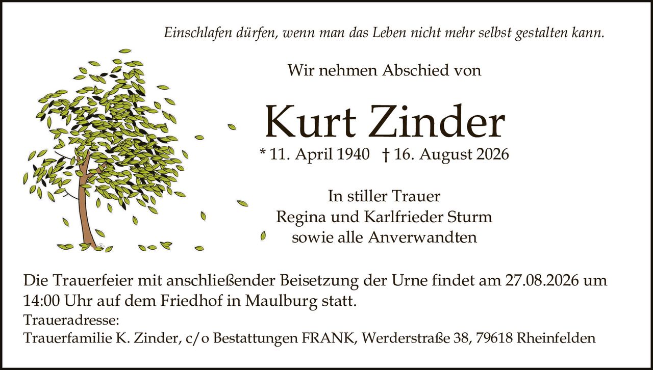 <p><i>Einschlafen dürfen, wenn man das Leben nicht mehr selbst gestalten kann.</i></p><p>Wir nehmen Abschied von</p><p><strong>Kurt Zinder</strong></p><p>* 11. April 1940 † 16. August 2026</p><p>In stiller Trauer<br>Regina und Karlfried er Sturm<br>sowie alle Anverwandten</p><p>Die Trauerfeier mit anschließender Beisetzung der Urne findet am 27.08.2026 um 14:00 Uhr auf dem Friedhof in Maulburg statt.</p><p>Traueradresse:<br>Trauerfamilie K. Zinder, c/o Bestattungen FRANK, Werderstraße 38, 79618 Rheinfelden</p>
