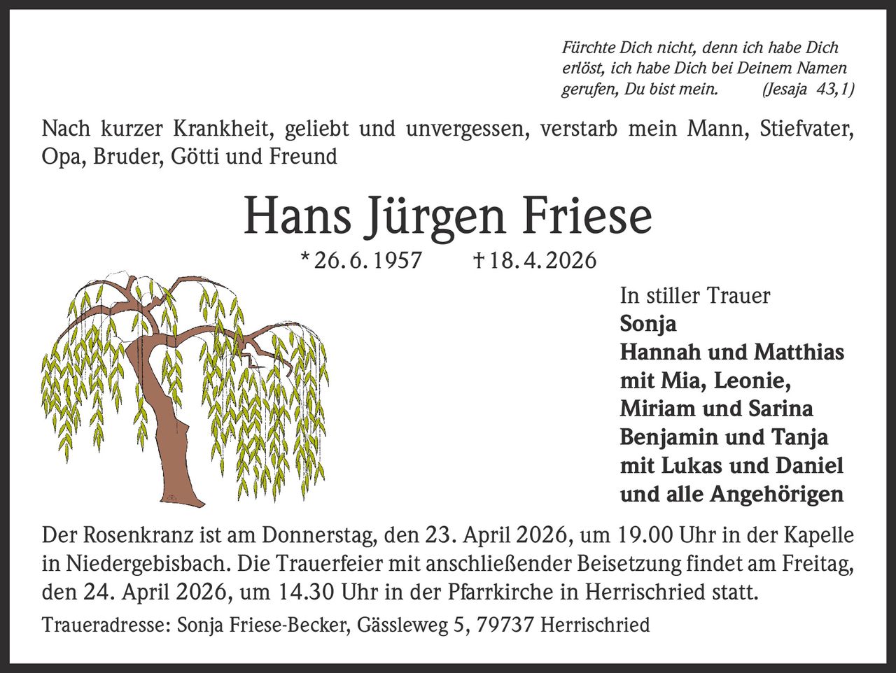 Fürchte Dich nicht, denn ich habe Dich
erlöst, ich habe Dich bei Deinem Namen
gerufen, Du bist mein.
(Jesaja 43,1)

Nach kurzer Krankheit, geliebt und unvergessen, verstarb mein Mann, Stiefvater,
Opa, Bruder, Götti und Freund

Hans Jürgen Friese
* 26. 6. 1957   † 18. 4. 2026

In stiller Trauer
Sonja
Hannah und Matthias
mit Mia, Leonie,
Miriam und Sarina
Benjamin und Tanja
mit Lukas und Daniel
und alle Angehörigen
Der Rosenkranz ist am Donnerstag, den 23. April 2026, um 19.00 Uhr in der Kapelle
in Niedergebisbach. Die Trauerfeier mit anschließender Beisetzung findet am Freitag,
den 24. April 2026, um 14.30 Uhr in der Pfarrkirche in Herrischried statt.
Traueradresse: Sonja Friese-Becker, Gässleweg 5, 79737 Herrischried