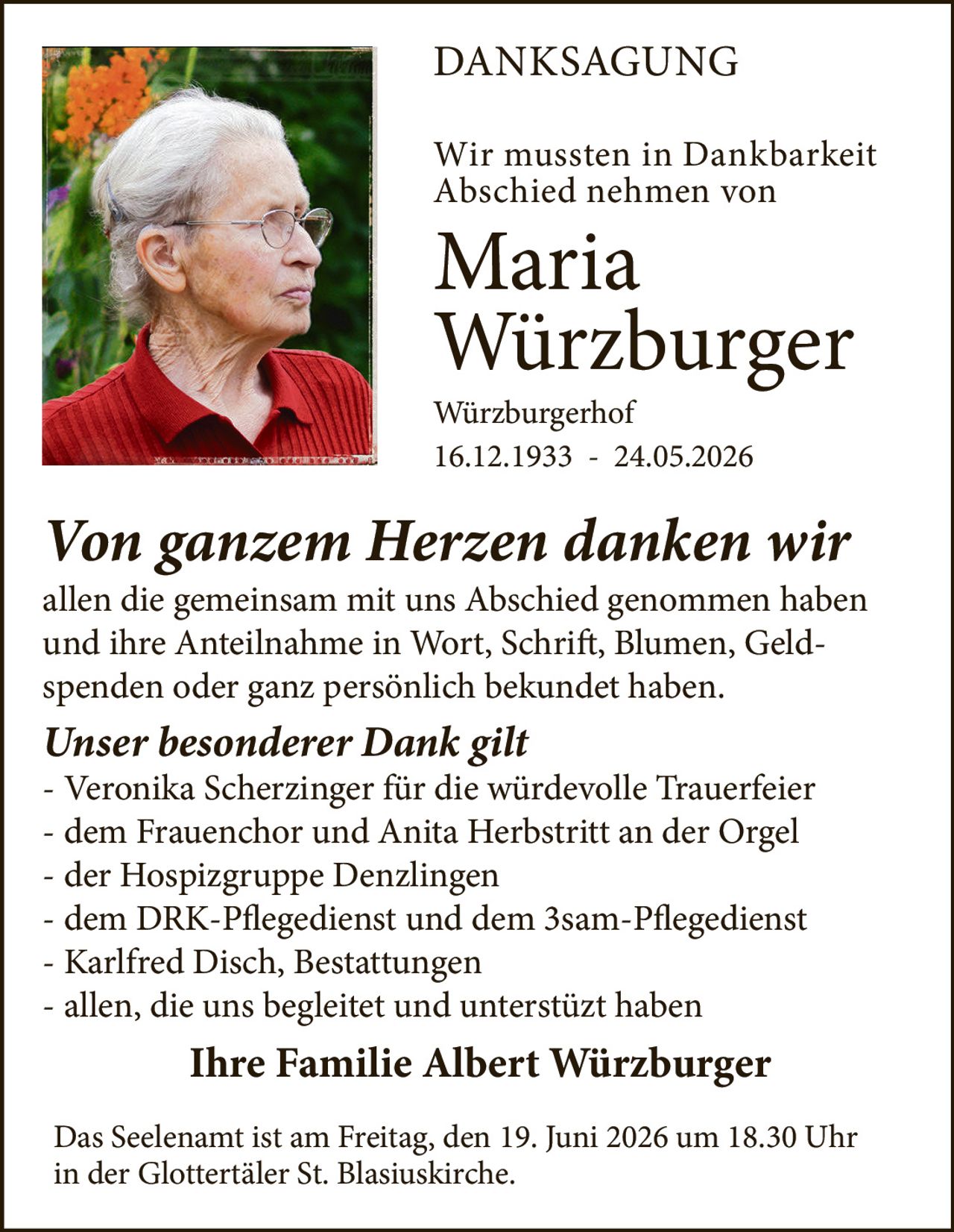 <p><strong>DANKSAGUNG</strong></p>

<p>Wir mussten in Dankbarkeit Abschied nehmen von</p>

<p><strong>Maria Würzburger</strong></p>

<p>Würzburgerh of<br>16.12.1933 - 24.05.2026</p>

<p><i>Von ganzem Herzen danken wir</i><br>allen die gemeinsam mit uns Abschied genommen haben und ihre Anteilnahme in Wort, Schrift, Blumen, Geld- spenden oder ganz persönlich bekundet haben.</p>

<p><i>Unser besonderer Dank gilt</i><br>- Veronika Scherzinger für die würdevolle Trauerfeier<br>- dem Frauenchor und Anita Herbstritt an der Orgel<br>- der Hospizgruppe Denzlingen<br>- dem DRK-Pflegedienst und dem 3sam-Pflegedienst<br>- Karlfred Disch, Bestattungen<br>- allen, die uns begleitet und unterstützt haben</p>

<p><strong>Ihre Familie Albert Würzburger</strong></p>

<p>Das Seelenamt ist am Freitag, den 19. Juni 2026 um 18.30 Uhr in der Glottertäler St. Blasiuskirche.</p>