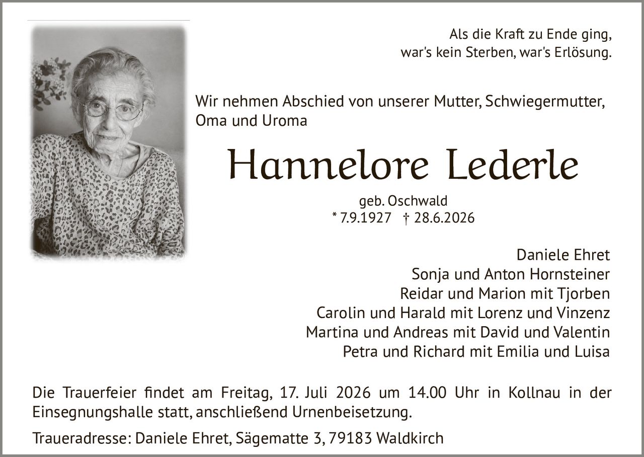 <p>Als die Kraft zu Ende ging,<br>war's kein Sterben, war's Erlösung.</p>

<p><strong>Hannelore Lederle</strong><br>geb. Oschwald<br>* 7.9.1927  † 28.6.2026</p>

<p>Die Trauerfeier findet am Freitag, 17. Juli 2026 um 14.00 Uhr in Kollnau in der Einsegnungshalle statt, anschließend Urnenbeisetzung.</p>

<p>Wir nehmen Abschied von unserer Mutter, Schwiegermutter, Oma und Uroma</p>

<p>Daniele Ehret<br>Sonja und Anton Hornsteiner<br>Reidar und Marion mit Tjorben<br>Carolin und Harald mit Lorenz und Vinzenz<br>Martina und Andreas mit David und Valentin<br>Petra und Richard mit Emilia und Luisa</p>

<p>Traueradresse: Daniele Ehret, Sägematte 3, 79183 Waldkirch</p>