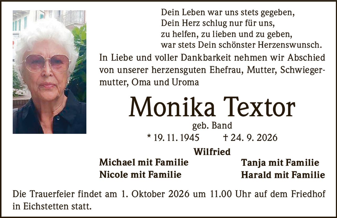 <p>Dein Leben war uns stets gegeben,<br>Dein Herz schlug nur für uns,<br>zu helfen, zu lieben und zu geben,<br>war stets Dein schönster Herzenswunsch.</p><p>In Liebe und voller Dankbarkeit nehmen wir Abschied von unserer herzensguten Ehefrau, Mutter, Schwiegermutter, Oma und Uroma</p><p><strong>Monika Textor geb. Band</strong><br>*19.11.1945 † 24. 9. 2026</p><p>Wilfried<br>Michael mit Familie<br>Nicole mit Familie<br>Tanja mit Familie<br>Harald mit Familie</p><p>Die Trauerfeier findet am 1. Oktober 2026 um 11.00 Uhr auf dem Friedhof in Eichstetten statt.</p>