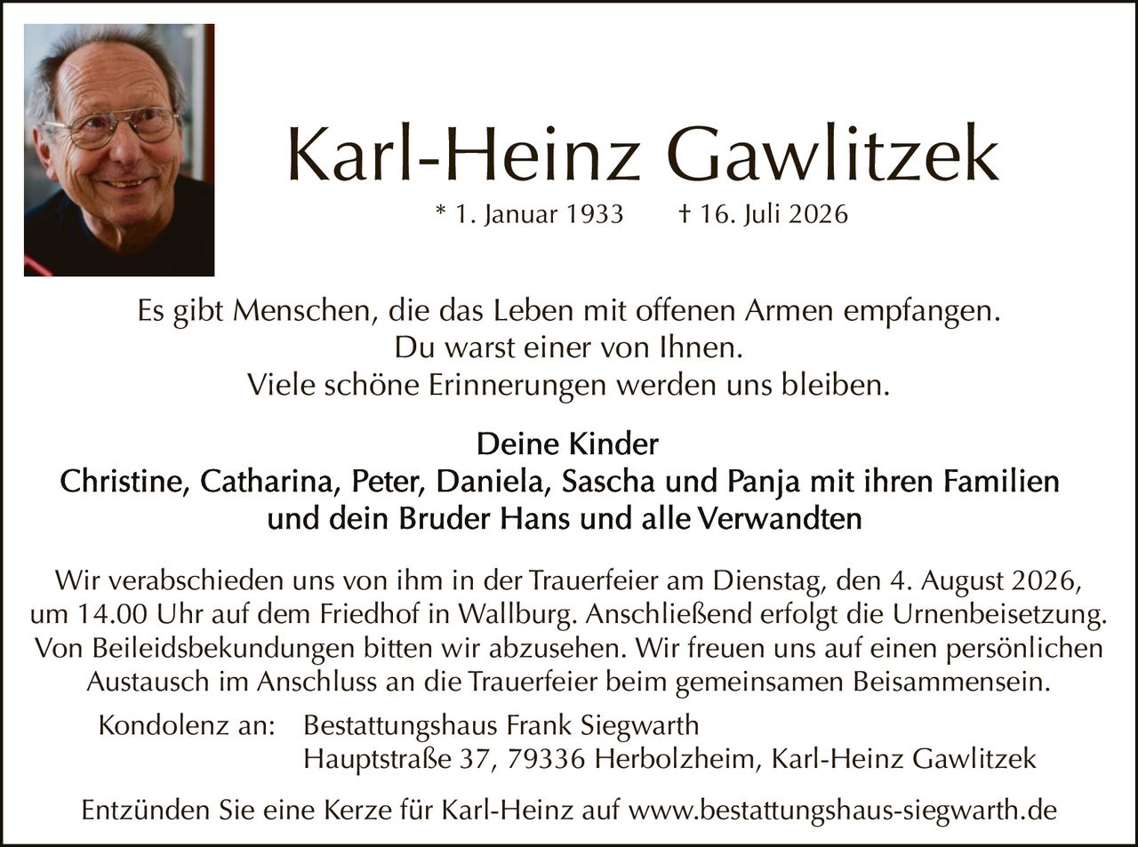 <p>* 1. Januar 1933      † 16. Juli 2026</p>

<p>Es gibt Menschen, die das Leben mit offenen Armen empfangen. Du warst einer von Ihnen. Viele schöne Erinnerungen werden uns bleiben.</p>

<p><strong>Deine Kinder</strong></p>

<p>Christine, Catharina, Peter, Daniela, Sascha und Panja mit ihren Familien und dein Bruder Hans und alle Verwandten</p>

<p>Wir verabschieden uns von ihm in der Trauerfeier am Dienstag, den 4. August 2026, um 14.00 Uhr auf dem Friedhof in Wallburg. Anschließend erfolgt die Urnenbeisetzung. Von Beileidsbekundungen bitten wir abzusehen. Wir freuen uns auf einen persönlichen Austausch im Anschluss an die Trauerfeier beim gemeinsamen Beisammensein.</p>

<p>Kondolenz an:   Bestattungshaus Frank Siegwarth<br/>Hauptstraße 37, 79336 Herbolzheim, Karl-Heinz Gawlitzek</p>

<p>Entzünden Sie eine Kerze für Karl-Heinz auf www.bestattungshaus-siegwarth.de</p>