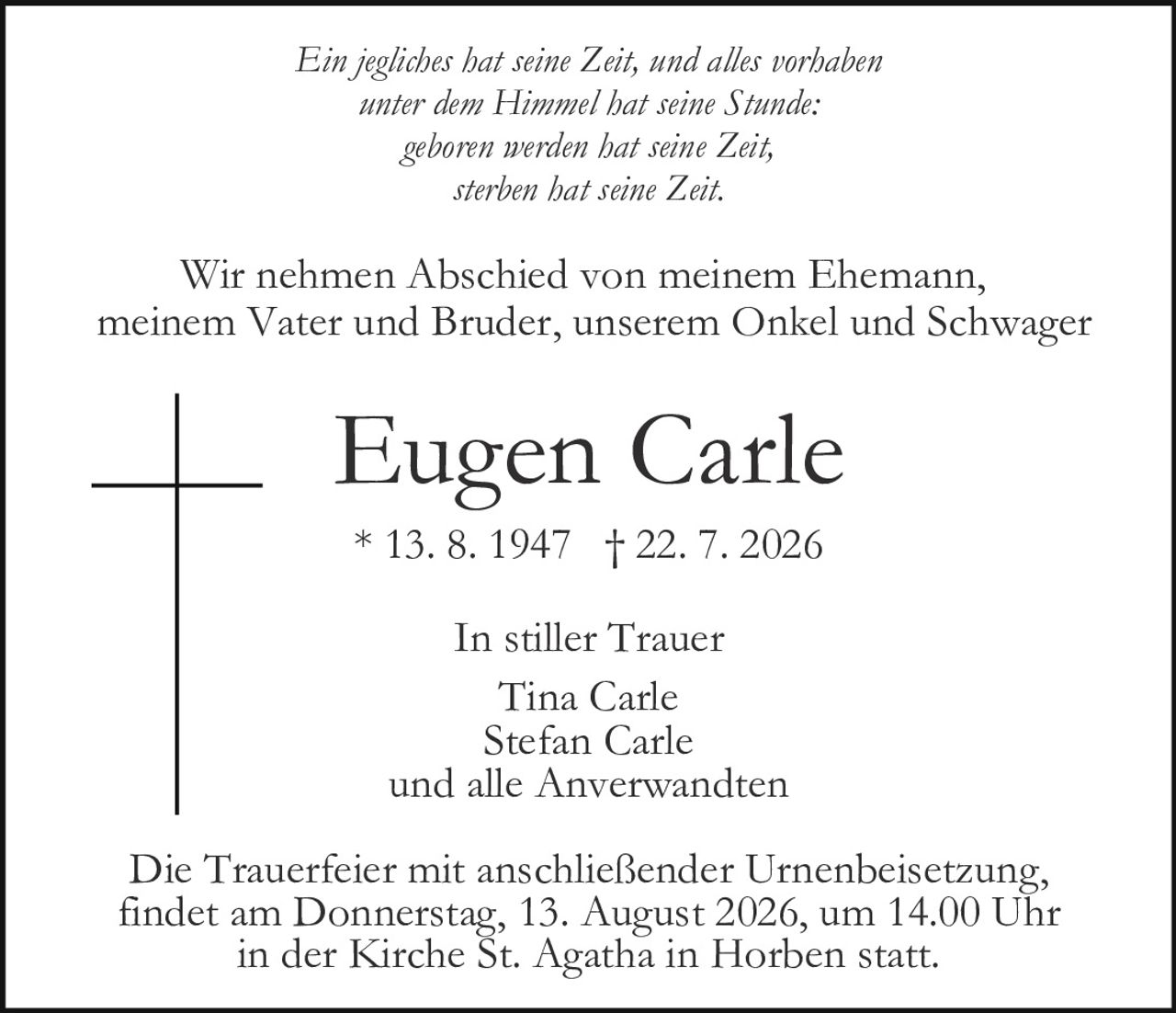 <p>Wir nehmen Abschied von meinem Ehemann, meinem Vater und Bruder, unserem Onkel und Schwager</p>

<p><i>Ein jegliches hat seine Zeit, und alles vorhaben<br/>unter dem Himmel hat seine Stunde:<br/>geboren werden hat seine Zeit,<br/>sterben hat seine Zeit.</i></p>

<p><strong>Eugen Carle</strong><br/>* 13. 8. 1947 † 22. 7. 2026</p>

<p>In stiller Trauer<br/>Tina Carle<br/>Stefan Carle<br/>und alle Anverwandten</p>

<p>Die Trauerfeier mit anschließender Urnenbeisetzung findet am Donnerstag, 13. August 2026, um 14.00 Uhr in der Kirche St. Agatha in Horben statt.</p>
