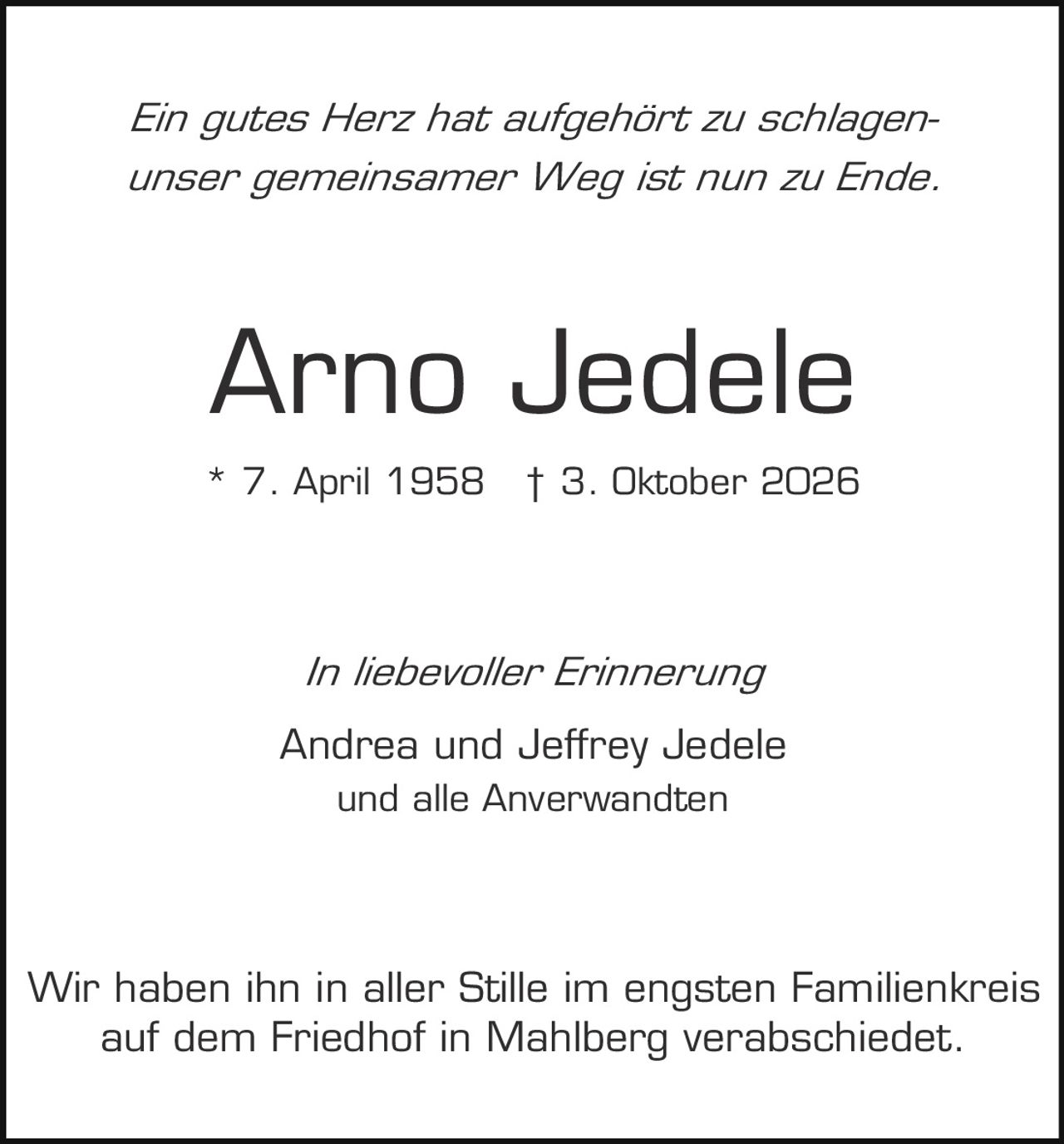 <p><i>Ein gutes Herz hat aufgehört zu schlagen-<br/>unser gemeinsamer Weg ist nun zu Ende.</i></p><p><strong>Arno Jedele</strong></p><p>* 7. April 1958  † 3. Oktober 2026</p><p><i>In liebevoller Erinnerung</i></p><p>Andrea und Jeffrey Jedele<br/>und alle Anverwandten</p><p>Wir haben ihn in aller Stille im engsten Familienkreis auf dem Friedhof in Mahlberg verabschiedet.</p>