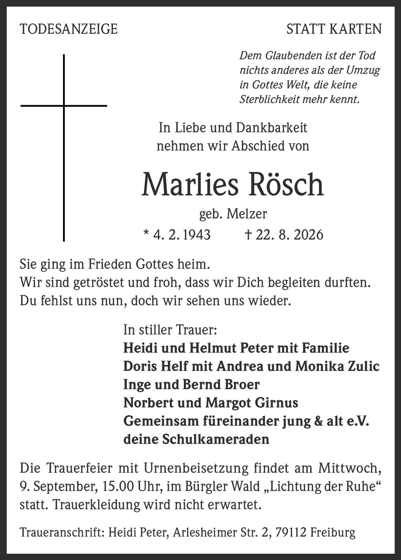 <p><i>Dem Glaubenden ist der Tod nichts anderes als der Umzug in Gottes Welt, die keine Sterblichkeit mehr kennt.</i></p>

<p>In Liebe und Dankbarkeit nehmen wir Abschied von</p>

<p><strong>Marlies Rösch</strong><br>geb. Melzer<br>* 4. 2. 1943 † 22. 8. 2026</p>

<p>Sie ging im Frieden Gottes heim.<br>Wir sind getröstet und froh, dass wir Dich begleiten durften.<br>Du fehlst uns nun, doch wir sehen uns wieder.</p>

<p>In stiller Trauer:<br>
<strong>Heidi und Helmut Peter mit Familie<br>
Doris Helf mit Andrea und Monika Zulic<br>
Inge und Bernd Broer<br>
Norbert und Margot Girnus<br>
Gemeinsam füreinander jung & alt e.V.<br>
deine Schulkameraden</strong></p>

<p>Die Trauerfeier mit Urnenbeisetzung findet am Mittwoch, 9. September, 15.00 Uhr, im Bürgler Wald „Lichtung der Ruhe" statt. Trauerkleidung wird nicht erwartet.</p>

<p>Traueranschrift: Heidi Peter, Arlesheimer Str. 2, 79112 Freiburg</p>