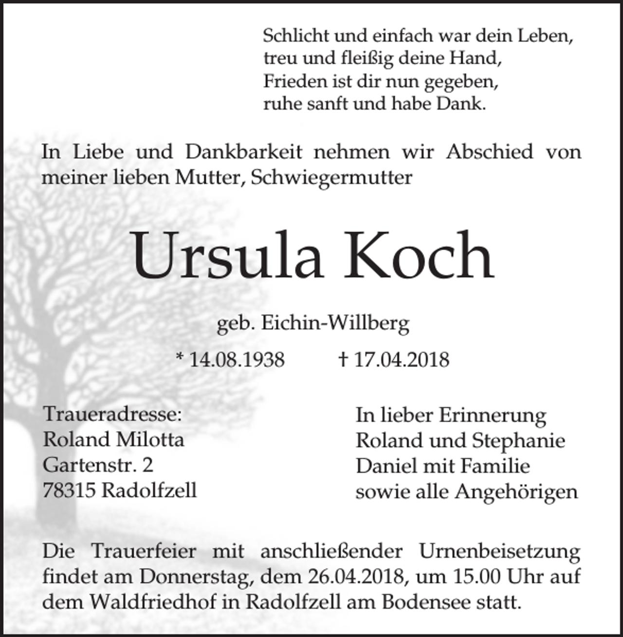 <p>Schlicht und einfach war dein Leben,<br />treu und fleißig deine Hand,<br />Frieden ist dir nun gegeben,<br />ruhe sanft und habe Dank.</p><p>In Liebe und Dankbarkeit nehmen wir Abschied von<br />meiner lieben Mutter, Schwiegermutter</p><p>Ursula Koch<br />geb. Eichin-Willberg<br />* 14.08.1938<br />Traueradresse:<br />Roland Milotta<br />Gartenstr. 2<br />78315 Radolfzell</p><p>† 17.04.2018<br />In lieber Erinnerung<br />Roland und Stephanie<br />Daniel mit Familie<br />sowie alle Angehörigen</p><p>Die Trauerfeier mit anschließender Urnenbeisetzung<br />findet am Donnerstag, dem 26.04.2018, um 15.00 Uhr auf<br />dem Waldfriedhof in Radolfzell am Bodensee statt.</p>