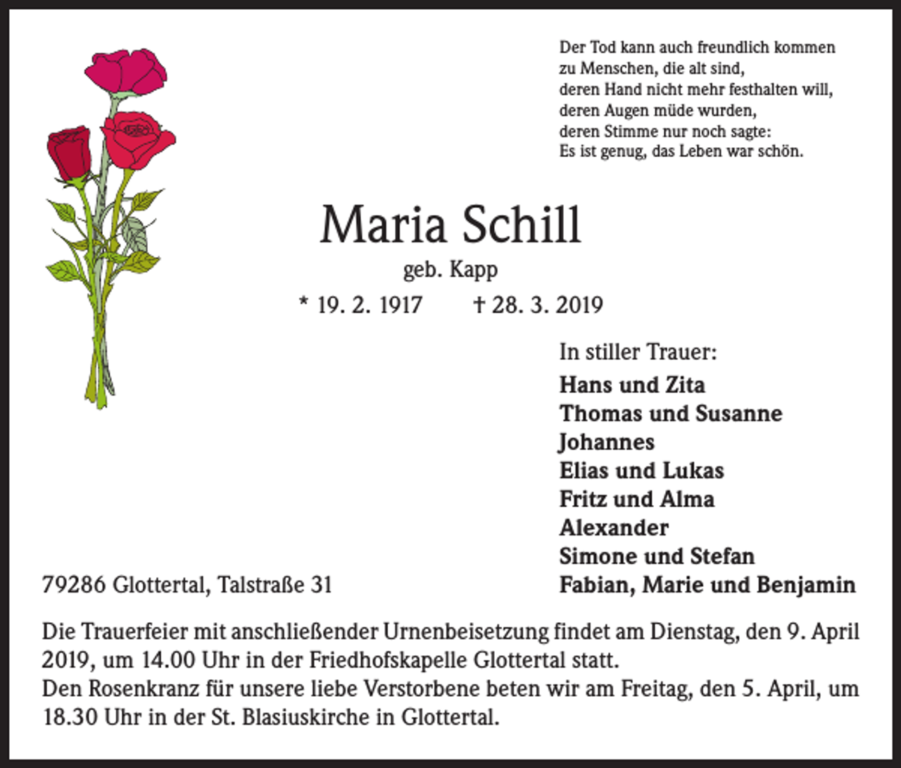 <p>Der Tod kann auch freundlich kommen<br />zu Menschen, die alt sind,<br />deren Hand nicht mehr festhalten will,<br />deren Augen müde wurden,<br />deren Stimme nur noch sagte:<br />Es ist genug, das Leben war schön.</p><p>Maria Schill</p><p>geb. Kapp<br />* 19. 2. 1917 † 28. 3. 2019</p><p>79286 Glottertal, Talstraße 31</p><p>In stiller Trauer:<br />Hans und Zita<br />Thomas und Susanne<br />Johannes<br />Elias und Lukas<br />Fritz und Alma<br />Alexander<br />Simone und Stefan<br />Fabian, Marie und Benjamin</p><p>Die Trauerfeier mit anschließender Urnenbeisetzung findet am Dienstag, den 9. April<br />2019, um 14.00 Uhr in der Friedhofskapelle Glottertal statt.<br />Den Rosenkranz für unsere liebe Verstorbene beten wir am Freitag, den 5. April, um<br />18.30 Uhr in der St. Blasiuskirche in Glottertal.</p>