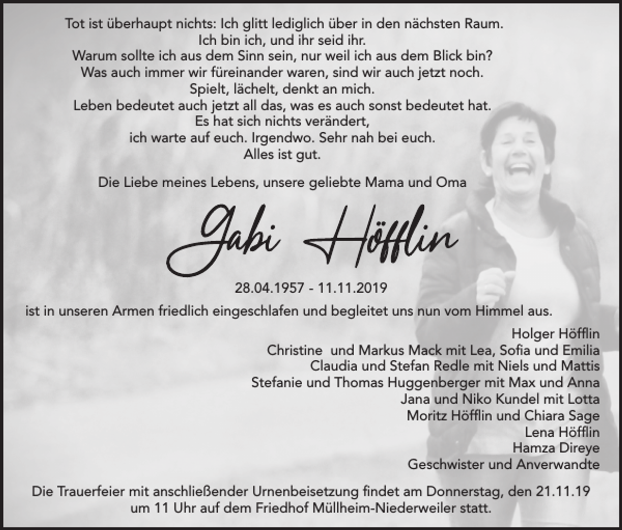 <p>Tot ist überhaupt nichts: Ich glitt lediglich über in den nächsten Raum.<br />Ich bin ich, und ihr seid ihr.<br />Warum sollte ich aus dem Sinn sein, nur weil ich aus dem Blick bin?<br />Was auch immer wir füreinander waren, sind wir auch jetzt noch.<br />Spielt, lächelt, denkt an mich.<br />Leben bedeutet auch jetzt all das, was es auch sonst bedeutet hat.<br />Es hat sich nichts verändert,<br />ich warte auf euch. Irgendwo. Sehr nah bei euch.<br />Alles ist gut.<br />Die Liebe meines Lebens, unsere geliebte Mama und Oma</p><p>28.04.1957 - 11.11.2019<br />ist in unseren Armen friedlich eingeschlafen und begleitet uns nun vom Himmel aus.<br />Holger Höfflin<br />Christine und Markus Mack mit Lea, Sofia und Emilia<br />Claudia und Stefan Redle mit Niels und Mattis<br />Stefanie und Thomas Huggenberger mit Max und Anna<br />Jana und Niko Kundel mit Lotta<br />Moritz Höfflin und Chiara Sage<br />Lena Höfflin<br />Hamza Direye<br />Geschwister und Anverwandte<br />Die Trauerfeier mit anschließender Urnenbeisetzung findet am Donnerstag, den 21.11.19<br />um 11 Uhr auf dem Friedhof Müllheim-Niederweiler statt.</p>
