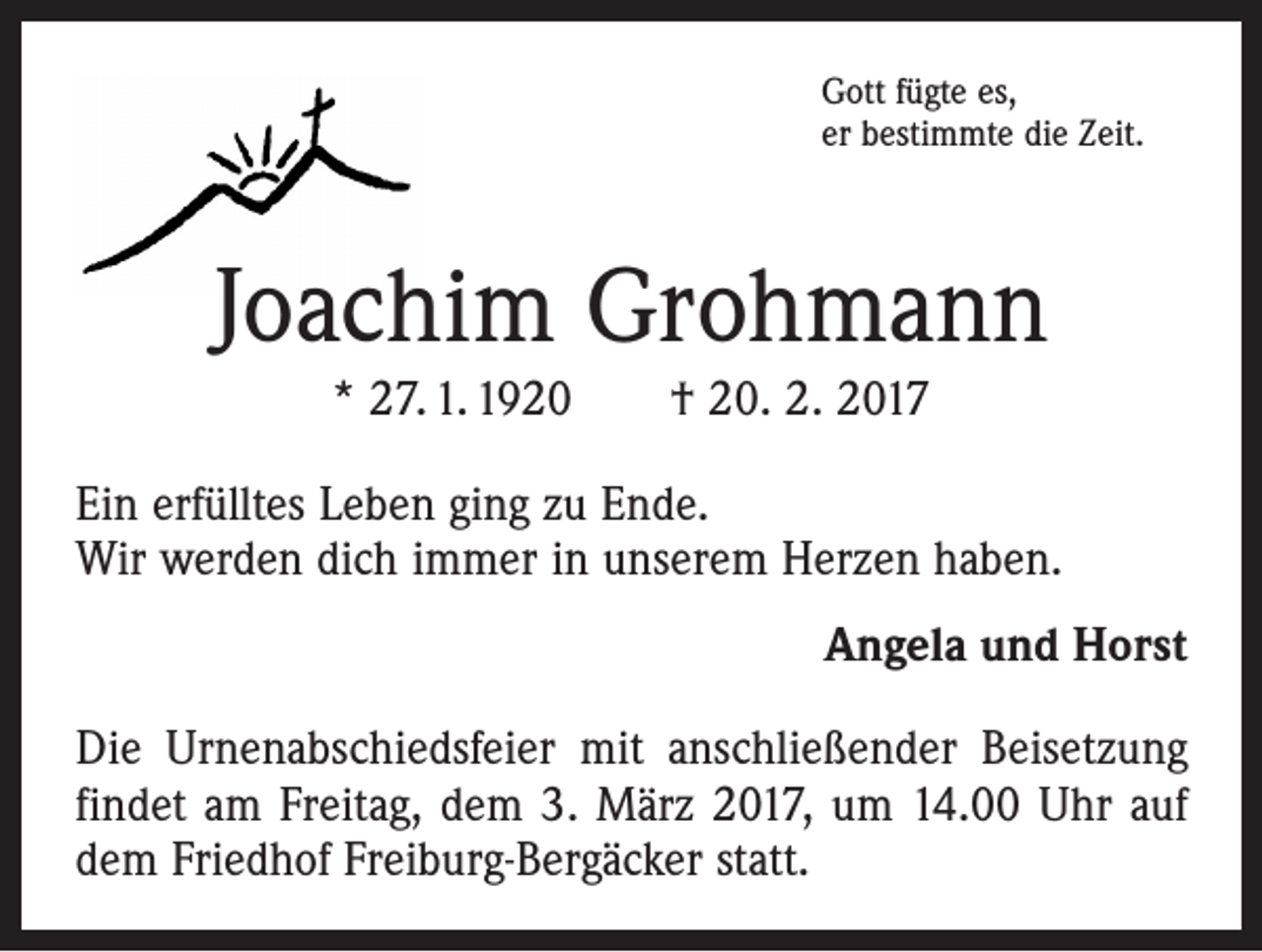 <p>Gott fügte es,<br />er bestimmte die Zeit.</p><p>Joachim Grohmann<br />* 27. 1. 1920 † 20. 2. 2017<br />Ein erfülltes Leben ging zu Ende.<br />Wir werden dich immer in unserem Herzen haben.<br />Angela und Horst<br />Die Urnenabschiedsfeier mit anschließender Beisetzung<br />findet am Freitag, dem 3. März 2017, um 14.00 Uhr auf<br />dem Friedhof Freiburg-Bergäcker statt.</p>