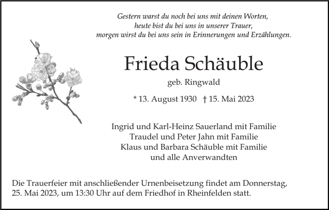<p>Gestern warst du noch bei uns mit deinen Worten,<br />heute bist du bei uns in unserer Trauer,<br />morgen wirst du bei uns sein in Erinnerungen und Erzählungen.</p><p>Frieda Schäuble<br />geb. Ringwald<br />* 13. August 1930 † 15. Mai 2023<br />Ingrid und Karl-Heinz Sauerland mit Familie<br />Traudel und Peter Jahn mit Familie<br />Klaus und Barbara Schäuble mit Familie<br />und alle Anverwandten<br />Die Trauerfeier mit anschließender Urnenbeisetzung findet am Donnerstag,<br />25. Mai 2023, um 13:30 Uhr auf dem Friedhof in Rheinfelden statt.</p>
