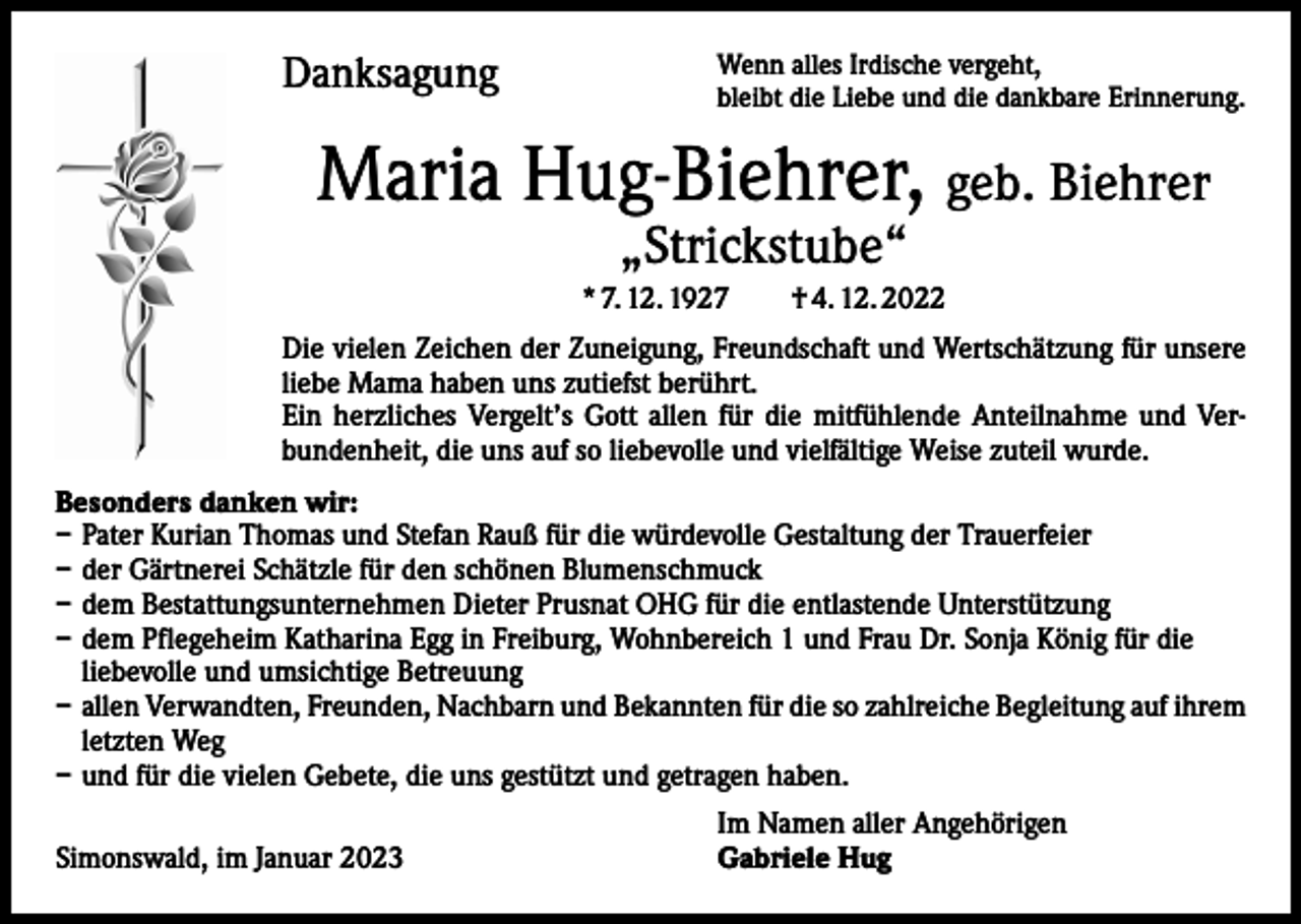 <p>Danksagung</p><p>Wenn alles Irdische vergeht,<br />bleibt die Liebe und die dankbare Erinnerung.</p><p>Maria Hug-Biehrer, geb. Biehrer<br />„Strickstube“</p><p>* 7. 12. 1927 † 4. 12. 2022<br />Die vielen Zeichen der Zuneigung, Freundschaft und Wertschätzung für unsere<br />liebe Mama haben uns zutiefst berührt.<br />Ein herzliches Vergelt’s Gott allen für die mitfühlende Anteilnahme und Verbundenheit, die uns auf so liebevolle und vielfältige Weise zuteil wurde.<br />Besonders danken wir:<br />– Pater Kurian Thomas und Stefan Rauß für die würdevolle Gestaltung der Trauerfeier<br />– der Gärtnerei Schätzle für den schönen Blumenschmuck<br />– dem Bestattungsunternehmen Dieter Prusnat OHG für die entlastende Unterstützung<br />– dem Pflegeheim Katharina Egg in Freiburg, Wohnbereich 1 und Frau Dr. Sonja König für die<br />liebevolle und umsichtige Betreuung<br />– allen Verwandten, Freunden, Nachbarn und Bekannten für die so zahlreiche Begleitung auf ihrem<br />letzten Weg<br />– und für die vielen Gebete, die uns gestützt und getragen haben.<br />Simonswald, im Januar 2023</p><p>Im Namen aller Angehörigen<br />Gabriele Hug</p>