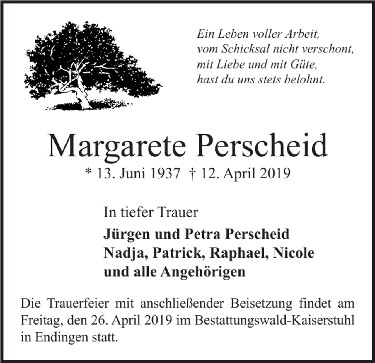 <p>Ein Leben voller Arbeit,<br />vom Schicksal nicht verschont,<br />mit Liebe und mit Güte,<br />hast du uns stets belohnt.</p><p>Margarete Perscheid<br />* 13. Juni 1937 † 12. April 2019</p><p>In tiefer Trauer<br />Jürgen und Petra Perscheid<br />Nadja, Patrick, Raphael, Nicole<br />und alle Angehörigen<br />Die Trauerfeier mit anschließender Beisetzung findet am<br />Freitag, den 26. April 2019 im Bestattungswald-Kaiserstuhl<br />in Endingen statt.</p>