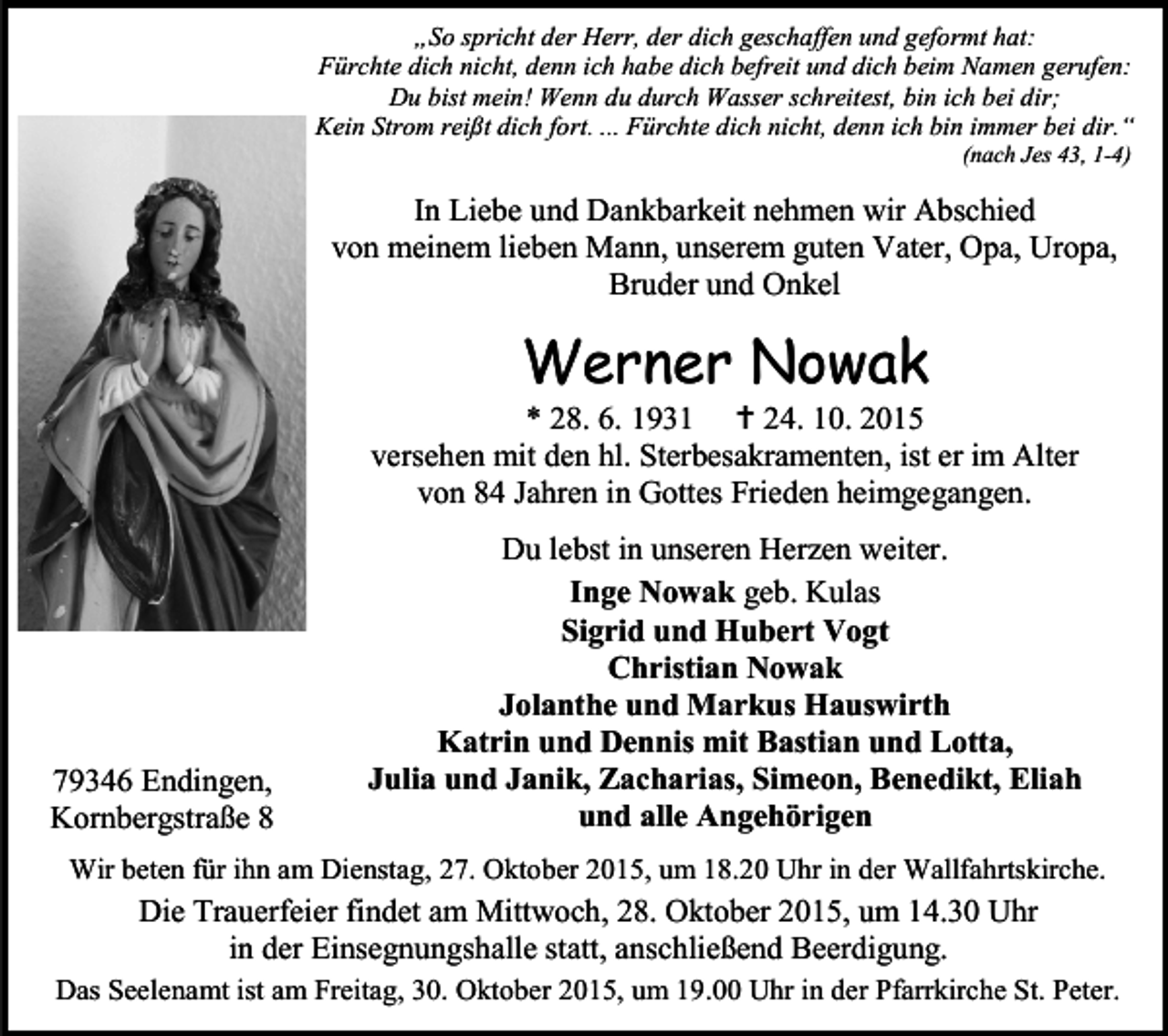 <p>„So spricht der Herr, der dich geschaffen und geformt hat:<br />Fürchte dich nicht, denn ich habe dich befreit und dich beim Namen gerufen:<br />Du bist mein! Wenn du durch Wasser schreitest, bin ich bei dir;<br />Kein Strom reißt dich fort. ... Fürchte dich nicht, denn ich bin immer bei dir.“<br />(nach Jes 43, 1-4)</p><p>In Liebe und Dankbarkeit nehmen wir Abschied<br />von meinem lieben Mann, unserem guten Vater, Opa, Uropa,<br />Bruder und Onkel</p><p>Werner Nowak</p><p>* 28. 6. 1931  24. 10. 2015<br />versehen mit den hl. Sterbesakramenten, ist er im Alter<br />von 84 Jahren in Gottes Frieden heimgegangen.</p><p>79346 Endingen,<br />Kornbergstraße 8</p><p>Du lebst in unseren Herzen weiter.<br />Inge Nowak geb. Kulas<br />Sigrid und Hubert Vogt<br />Christian Nowak<br />Jolanthe und Markus Hauswirth<br />Katrin und Dennis mit Bastian und Lotta,<br />Julia und Janik, Zacharias, Simeon, Benedikt, Eliah<br />und alle Angehörigen</p><p>Wir beten für ihn am Dienstag, 27. Oktober 2015, um 18.20 Uhr in der Wallfahrtskirche.</p><p>Die Trauerfeier findet am Mittwoch, 28. Oktober 2015, um 14.30 Uhr<br />in der Einsegnungshalle statt, anschließend Beerdigung.<br />Das Seelenamt ist am Freitag, 30. Oktober 2015, um 19.00 Uhr in der Pfarrkirche St. Peter.</p>