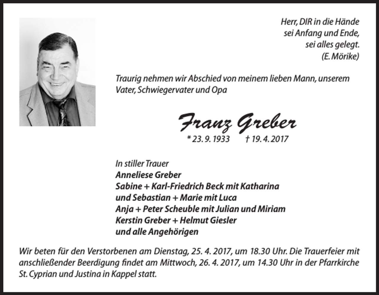 <p>Herr, DIR in die Hände<br />sei Anfang und Ende,<br />sei alles gelegt.<br />(E. Mörike)<br />Traurig nehmen wir Abschied von meinem lieben Mann, unserem<br />Vater, Schwiegervater und Opa</p><p>Franz Greber<br />* 23. 9. 1933</p><p>† 19. 4. 2017</p><p>In stiller Trauer<br />Anneliese Greber<br />Sabine + Karl-Friedrich Beck mit Katharina<br />und Sebastian + Marie mit Luca<br />Anja + Peter Scheuble mit Julian und Miriam<br />Kerstin Greber + Helmut Giesler<br />und alle Angehörigen<br />Wir beten für den Verstorbenen am Dienstag, 25. 4. 2017, um 18.30 Uhr. Die Trauerfeier mit<br />anschließender Beerdigung findet am Mittwoch, 26. 4. 2017, um 14.30 Uhr in der Pfarrkirche<br />St. Cyprian und Justina in Kappel statt.</p>