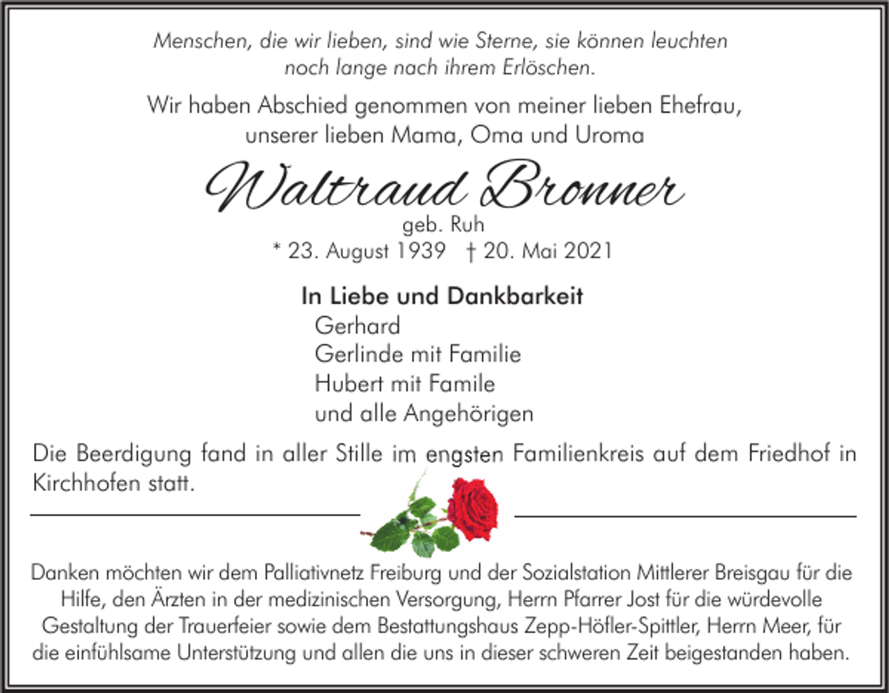 <p>Menschen, die wir lieben, sind wie Sterne, sie können leuchten<br />noch lange nach ihrem Erlöschen.</p><p>Wir haben Abschied genommen von meiner lieben Ehefrau,<br />unserer lieben Mama, Oma und Uroma</p><p>Waltraud Bronner<br />geb. Ruh<br />* 23. August 1939 † 20. Mai 2021</p><p>In Liebe und Dankbarkeit<br />Gerhard<br />Gerlinde mit Familie<br />Hubert mit Famile<br />und alle Angehörigen<br />Die Beerdigung fand in aller Stille im engsten Familienkreis auf dem Friedhof in<br />Kirchhofen statt.</p><p>Danken möchten wir dem Palliativnetz Freiburg und der Sozialstation Mittlerer Breisgau für die<br />Hilfe, den Ärzten in der medizinischen Versorgung, Herrn Pfarrer Jost für die würdevolle<br />Gestaltung der Trauerfeier sowie dem Bestattungshaus Zepp-Höfler-Spittler, Herrn Meer, für<br />die einfühlsame Unterstützung und allen die uns in dieser schweren Zeit beigestanden haben.</p>