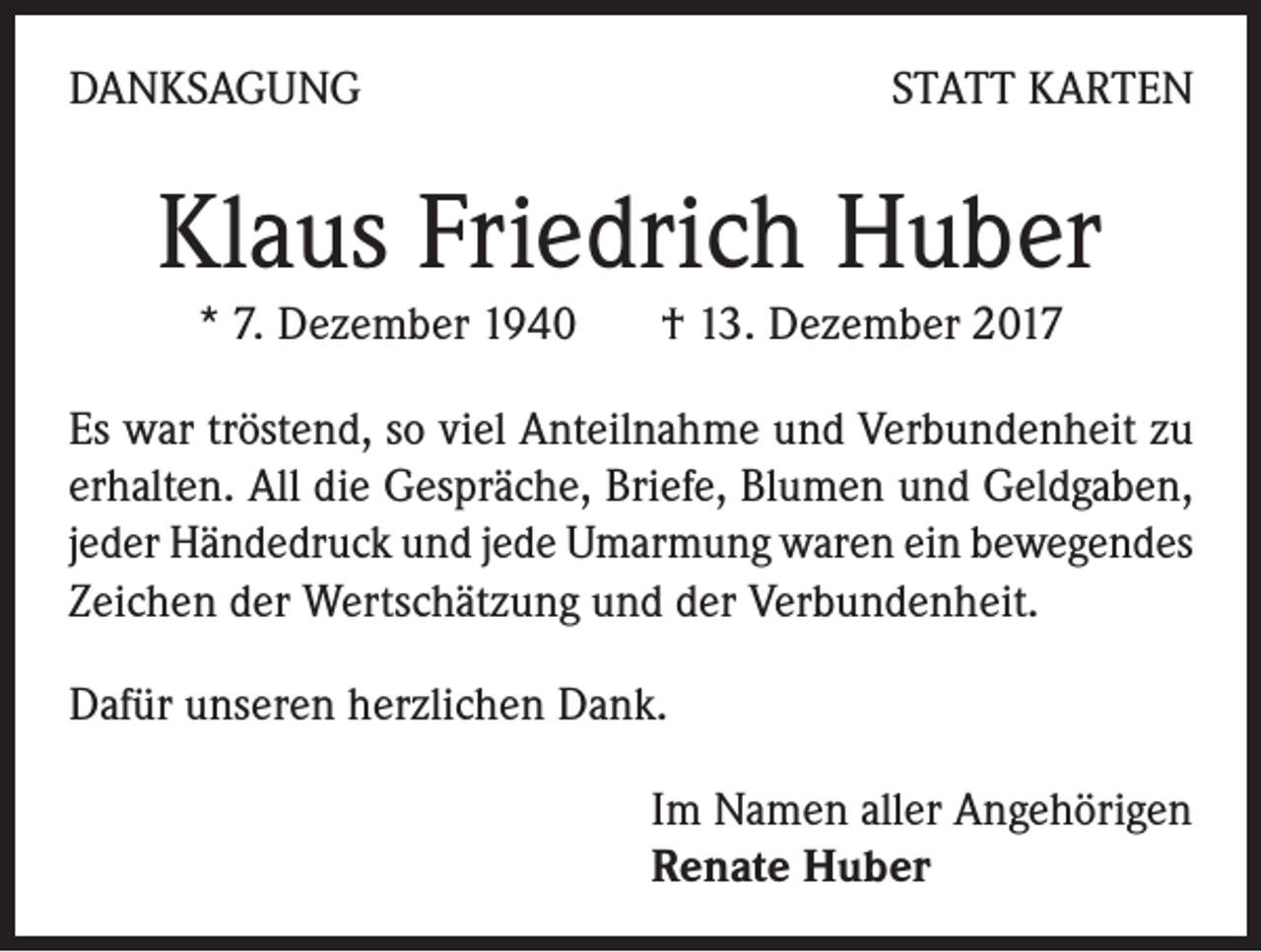 <p>DANKSAGUNG</p><p>STATT KARTEN</p><p>Klaus Friedrich Huber<br />* 7. Dezember 1940 † 13. Dezember 2017<br />Es war tröstend, so viel Anteilnahme und Verbundenheit zu<br />erhalten. All die Gespräche, Briefe, Blumen und Geldgaben,<br />jeder Händedruck und jede Umarmung waren ein bewegendes<br />Zeichen der Wertschätzung und der Verbundenheit.<br />Dafür unseren herzlichen Dank.<br />Im Namen aller Angehörigen<br />Renate Huber</p>