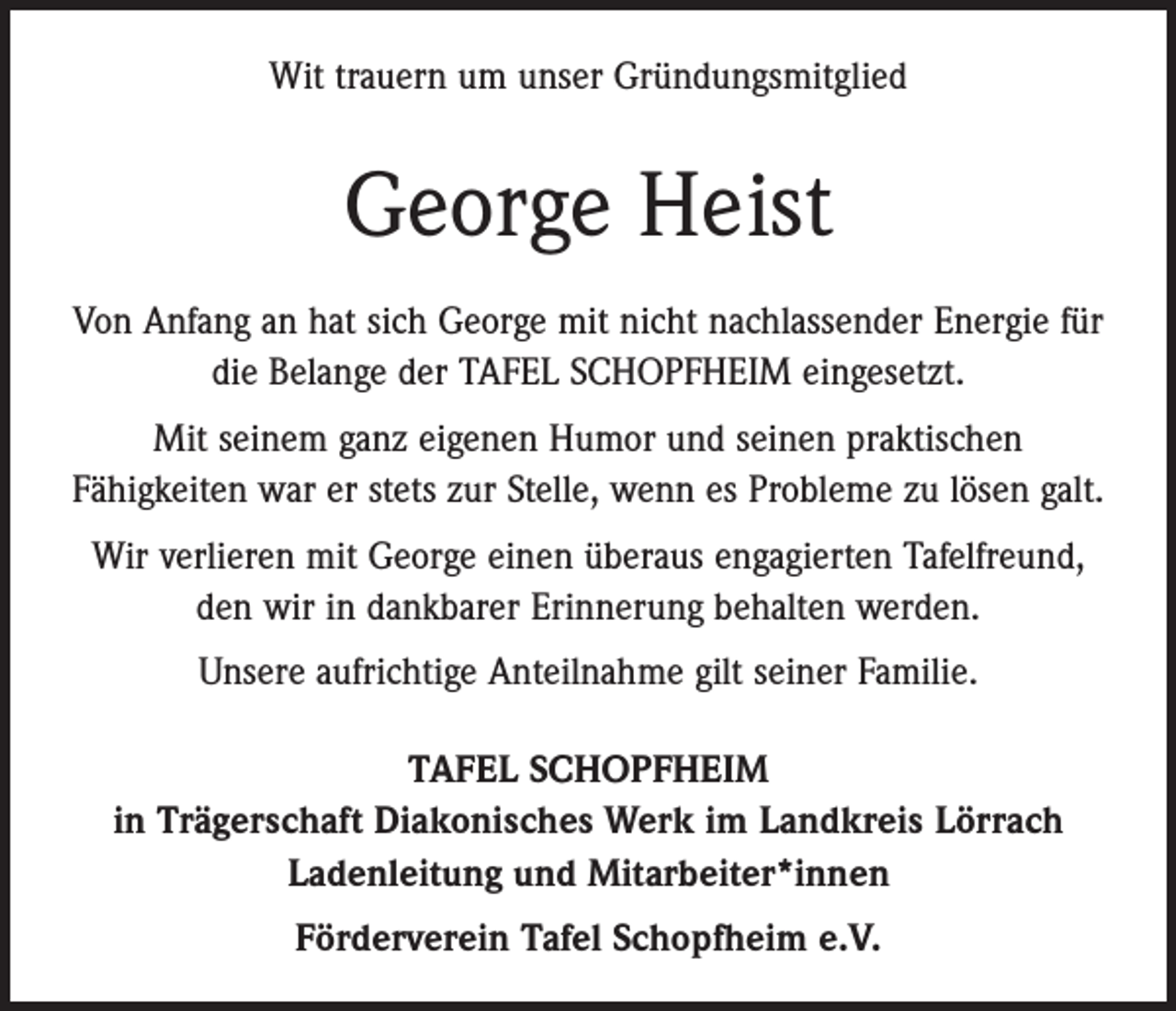 <p>Wit trauern um unser Gründungsmitglied</p><p>George Heist<br />Von Anfang an hat sich George mit nicht nachlassender Energie für<br />die Belange der TAFEL SCHOPFHEIM eingesetzt.<br />Mit seinem ganz eigenen Humor und seinen praktischen<br />Fähig­keiten war er stets zur Stelle, wenn es Probleme zu lösen galt.<br />Wir verlieren mit George einen überaus engagierten Tafelfreund,<br />den wir in dankbarer Erinnerung behalten werden.<br />Unsere aufrichtige Anteilnahme gilt seiner Familie.<br />TAFEL SCHOPFHEIM<br />in Trägerschaft Diakonisches Werk im Landkreis Lörrach<br />Ladenleitung und Mitarbeiter*innen<br />Förderverein Tafel Schopfheim e.V.</p>