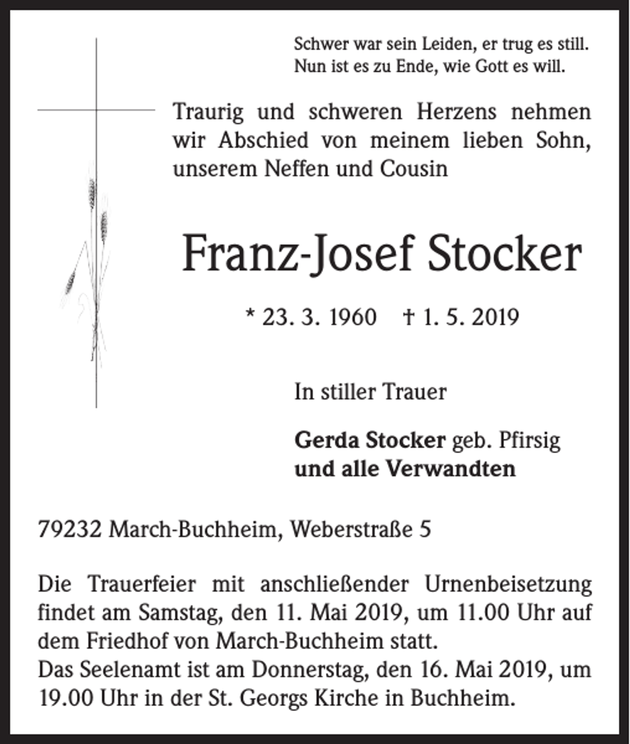 <p>Schwer war sein Leiden, er trug es still.<br />Nun ist es zu Ende, wie Gott es will.</p><p>Traurig und schweren Herzens nehmen<br />wir Abschied von meinem lieben Sohn,<br />unserem Neffen und Cousin</p><p>Franz-Josef Stocker<br />* 23. 3. 1960 † 1. 5. 2019<br />In stiller Trauer<br />Gerda Stocker geb. Pfirsig<br />und alle Verwandten<br />79232 March-Buchheim, Weberstraße 5<br />Die Trauerfeier mit anschließender Urnenbeisetzung<br />findet am Samstag, den 11. Mai 2019, um 11.00 Uhr auf<br />dem Friedhof von March-Buchheim statt.<br />Das Seelenamt ist am Donnerstag, den 16. Mai 2019, um<br />19.00 Uhr in der St. Georgs Kirche in Buchheim.</p>