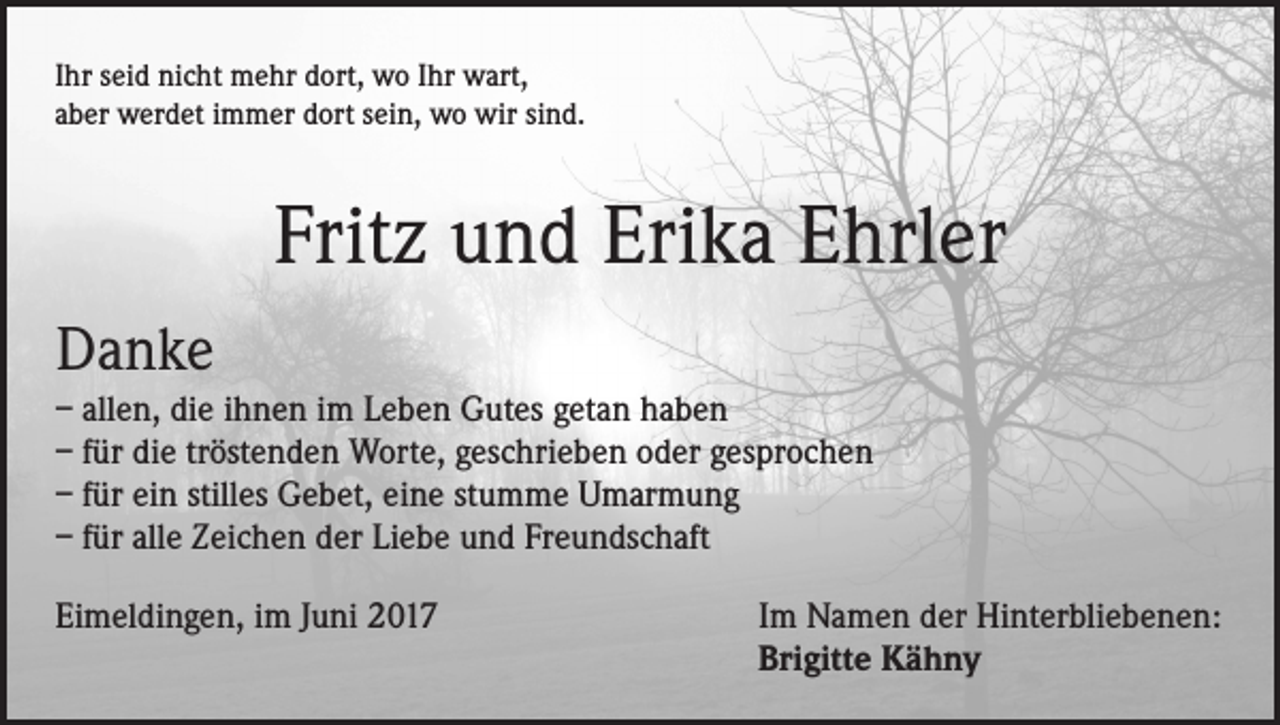 <p>Ihr seid nicht mehr dort, wo Ihr wart,<br />aber werdet immer dort sein, wo wir sind.</p><p>Fritz und Erika Ehrler<br />Danke<br />– allen, die ihnen im Leben Gutes getan haben<br />– für die tröstenden Worte, geschrieben oder gesprochen<br />– für ein stilles Gebet, eine stumme Umarmung<br />– für alle Zeichen der Liebe und Freundschaft<br />Eimeldingen, im Juni 2017</p><p>Im Namen der Hinterbliebenen:<br />Brigitte Kähny</p>