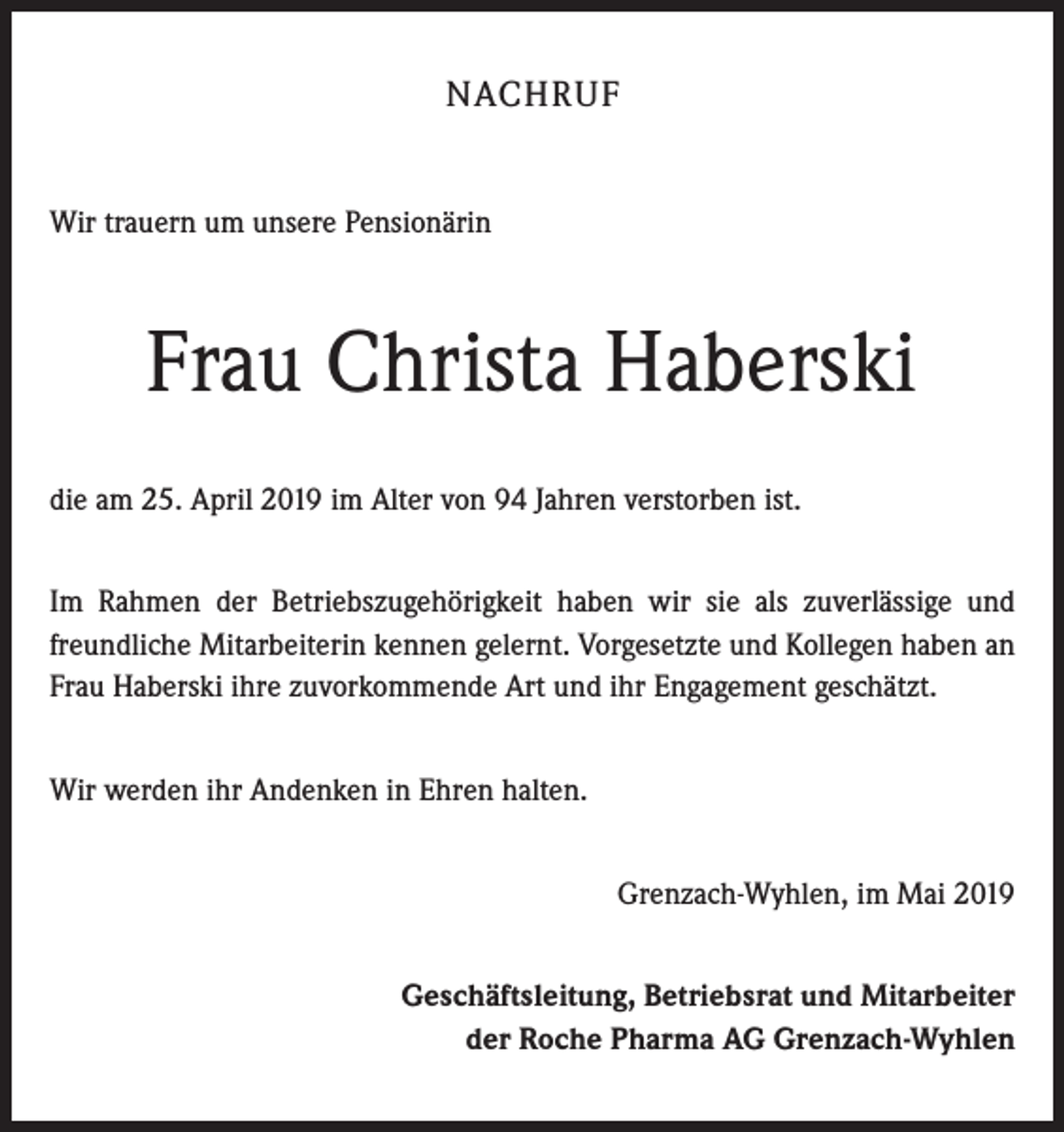 <p>NACHRUF<br />Wir trauern um unsere Pensionärin</p><p>Frau Christa Haberski<br />die am 25. April 2019 im Alter von 94 Jahren verstorben ist.<br />Im Rahmen der Betriebszugehörigkeit haben wir sie als zuverlässige und<br />freundliche Mitarbeiterin kennen gelernt. Vorgesetzte und Kollegen haben an<br />Frau Haberski ihre zuvorkommende Art und ihr Engagement geschätzt.<br />Wir werden ihr Andenken in Ehren halten.<br />Grenzach-Wyhlen, im Mai 2019<br />Geschäftsleitung, Betriebsrat und Mitarbeiter<br />der Roche Pharma AG Grenzach-Wyhlen</p>