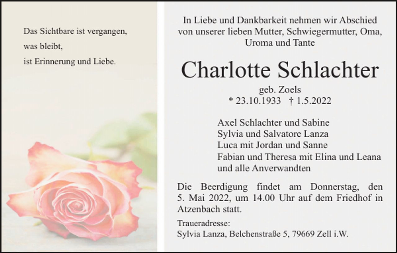 <p>Das Sichtbare ist vergangen,<br />was bleibt,<br />ist Erinnerung und Liebe.</p><p>In Liebe und Dankbarkeit nehmen wir Abschied<br />von unserer lieben Mutter, Schwiegermutter, Oma,<br />Uroma und Tante</p><p>Charlotte Schlachter<br />geb. Zoels<br />* 23.10.1933 † 1.5.2022<br />Axel Schlachter und Sabine<br />Sylvia und Salvatore Lanza<br />Luca mit Jordan und Sanne<br />Fabian und Theresa mit Elina und Leana<br />und alle Anverwandten<br />Die Beerdigung findet am Donnerstag, den<br />5. Mai 2022, um 14.00 Uhr auf dem Friedhof in<br />Atzenbach statt.<br />Traueradresse:<br />Sylvia Lanza, Belchenstraße 5, 79669 Zell i.W.</p>