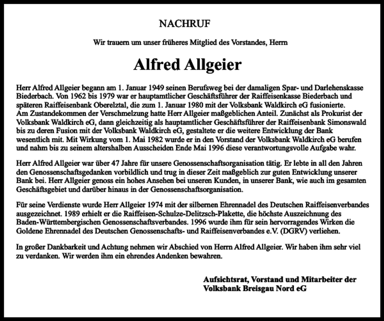<p>NACHRUF<br />Wir trauern um unser früheres Mitglied des Vorstandes, Herrn</p><p>Alfred Allgeier<br />Herr Alfred Allgeier begann am 1. Januar 1949 seinen Berufsweg bei der damaligen Spar- und Darlehenskasse<br />Biederbach. Von 1962 bis 1979 war er hauptamtlicher Geschäftsführer der Raiffeisenkasse Biederbach und<br />späteren Raiffeisenbank Oberelztal, die zum 1. Januar 1980 mit der Volksbank Waldkirch eG fusionierte.<br />Am Zustandekommen der Verschmelzung hatte Herr Allgeier maßgeblichen Anteil. Zunächst als Prokurist der<br />Volksbank Waldkirch eG, dann gleichzeitig als hauptamtlicher Geschäftsführer der Raiffeisenbank Simonswald<br />bis zu deren Fusion mit der Volksbank Waldkirch eG, gestaltete er die weitere Entwicklung der Bank<br />wesentlich mit. Mit Wirkung vom 1. Mai 1982 wurde er in den Vorstand der Volksbank Waldkirch eG berufen<br />und nahm bis zu seinem altershalben Ausscheiden Ende Mai 1996 diese verantwortungsvolle Aufgabe wahr.<br />Herr Alfred Allgeier war über 47 Jahre für unsere Genossenschaftsorganisation tätig. Er lebte in all den Jahren<br />den Genossenschaftsgedanken vorbildlich und trug in dieser Zeit maßgeblich zur guten Entwicklung unserer<br />Bank bei. Herr Allgeier genoss ein hohes Ansehen bei unseren Kunden, in unserer Bank, wie auch im gesamten<br />Geschäftsgebiet und darüber hinaus in der Genossenschaftsorganisation.<br />Für seine Verdienste wurde Herr Allgeier 1974 mit der silbernen Ehrennadel des Deutschen Raiffeisenverbandes<br />ausgezeichnet. 1989 erhielt er die Raiffeisen-Schulze-Delitzsch-Plakette, die höchste Auszeichnung des<br />Baden-Württembergischen Genossenschaftsverbandes. 1996 wurde ihm für sein hervorragendes Wirken die<br />Goldene Ehrennadel des Deutschen Genossenschafts- und Raiffeisenverbandes e.V. (DGRV) verliehen.<br />In großer Dankbarkeit und Achtung nehmen wir Abschied von Herrn Alfred Allgeier. Wir haben ihm sehr viel<br />zu verdanken. Wir werden ihm ein ehrendes Andenken bewahren.</p><p>Aufsichtsrat, Vorstand und Mitarbeiter der<br />Volksbank Breisgau Nord eG</p>