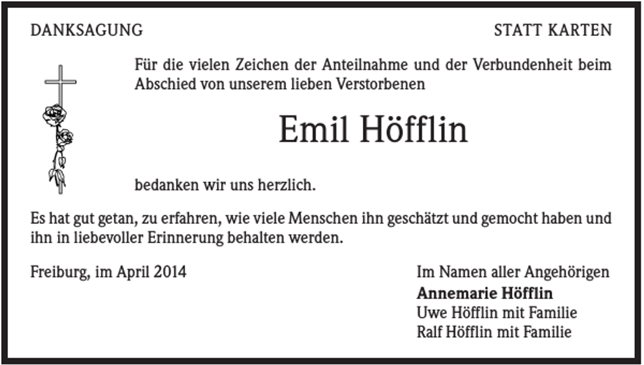 <p>DANKSAGUNG</p><p>STATT KARTEN</p><p>Für die vielen Zeichen der Anteilnahme und der Verbundenheit beim<br />Abschied von unserem lieben Verstorbenen</p><p>Emil Höfflin<br />bedanken wir uns herzlich.<br />Es hat gut getan, zu erfahren, wie viele Menschen ihn geschätzt und gemocht haben und<br />ihn in liebevoller Erinnerung behalten werden.<br />Freiburg, im April 2014</p><p>Im Namen aller Angehörigen<br />Annemarie Höfflin<br />Uwe Höfflin mit Familie<br />Ralf Höfflin mit Familie</p>