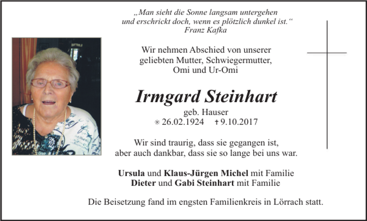 <p>„Man sieht die Sonne langsam untergehen<br />und erschrickt doch, wenn es plötzlich dunkel ist.“<br />Franz Kafka</p><p>Wir nehmen Abschied von unserer<br />geliebten Mutter, Schwiegermutter,<br />Omi und Ur-Omi</p><p>Irmgard Steinhart<br />geb. Hauser<br />✝ 9.10.2017</p><p>✳ 26.02.1924</p><p>Wir sind traurig, dass sie gegangen ist,<br />aber auch dankbar, dass sie so lange bei uns war.<br />Ursula und Klaus-Jürgen Michel mit Familie<br />Dieter und Gabi Steinhart mit Familie<br />Die Beisetzung fand im engsten Familienkreis in Lörrach statt.</p>