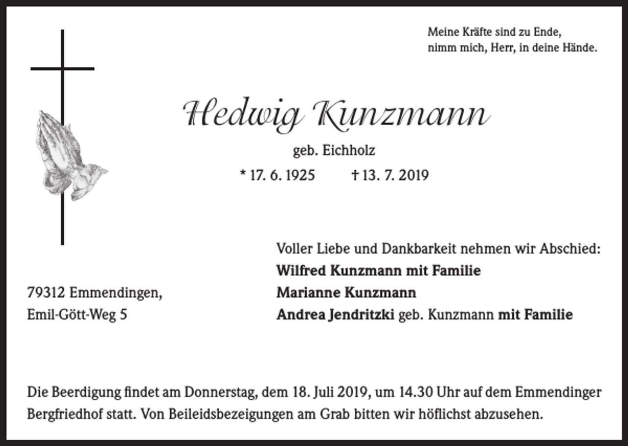 <p>Meine Kräfte sind zu Ende,<br />nimm mich, Herr, in deine Hände.</p><p>Hedwig Kunzmann<br />geb. Eichholz<br />* 17. 6. 1925</p><p>79312 Emmendingen,<br />Emil-Gött-Weg 5</p><p>† 13. 7. 2019</p><p>Voller Liebe und Dankbarkeit nehmen wir Abschied:<br />Wilfred Kunzmann mit Familie<br />Marianne Kunzmann<br />Andrea Jendritzki geb. Kunzmann mit Familie</p><p>Die Beerdigung findet am Donnerstag, dem 18. Juli 2019, um 14.30 Uhr auf dem Emmendinger<br />Bergfriedhof statt. Von Beileidsbezeigungen am Grab bitten wir höflichst abzusehen.</p>