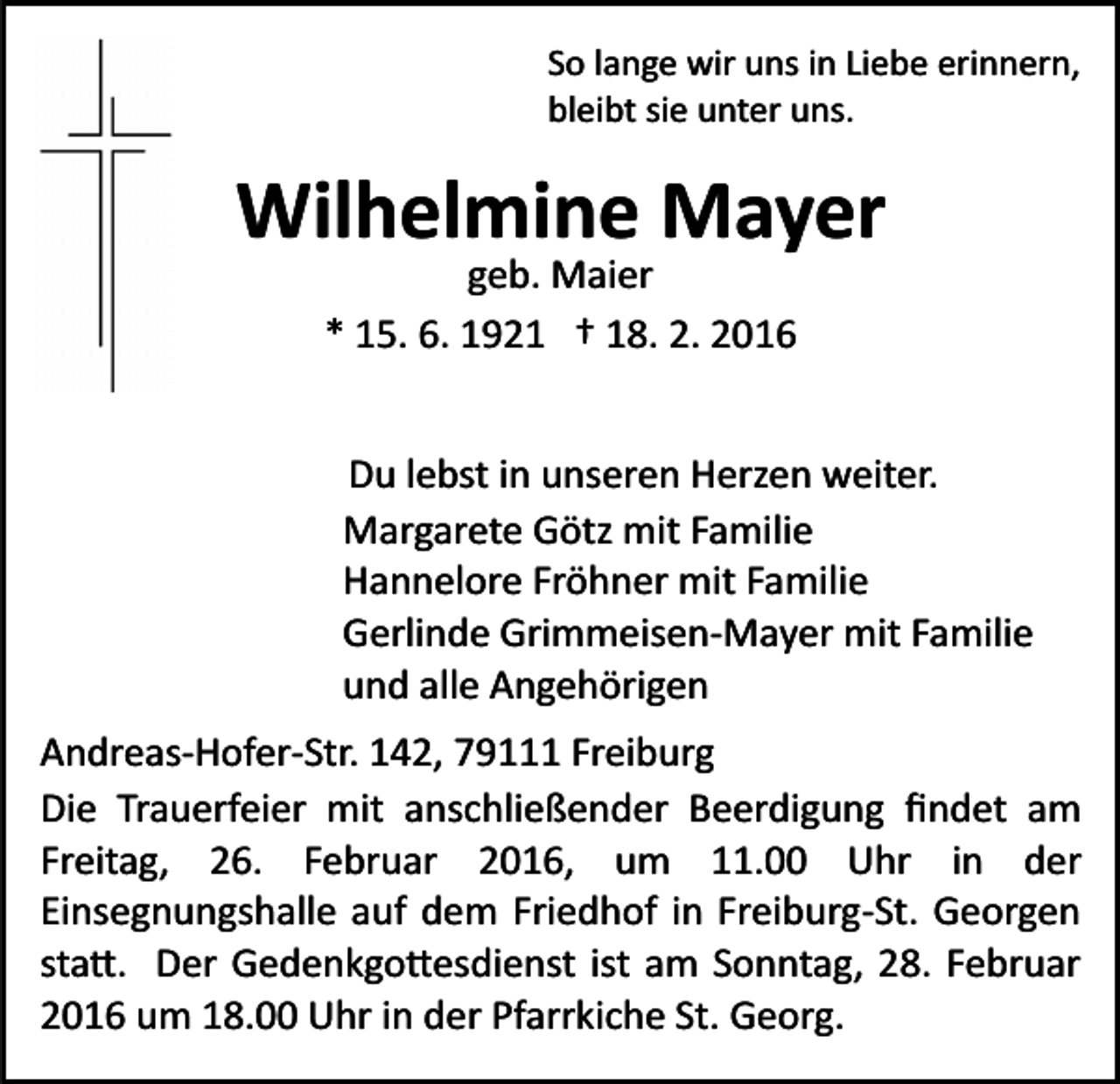 <p>So lange wir uns in Liebe erinnern,<br />bleibt sie unter uns.</p><p>Wilhelmine Mayer<br />geb. Maier<br />* 15. 6. 1921 † 18. 2. 2016</p><p>Du lebst in unseren Herzen weiter.<br />Margarete Götz mit Familie<br />Hannelore Fröhner mit Familie<br />Gerlinde Grimmeisen­Mayer mit Familie<br />und alle Angehörigen<br />Andreas­Hofer­Str. 142, 79111 Freiburg<br />Die Trauerfeier mit anschließender Beerdigung ﬁndet am<br />Freitag, 26. Februar 2016, um 11.00 Uhr in der<br />Einsegnungshalle auf dem Friedhof in Freiburg­St. Georgen<br />sta�. Der Gedenkgo�esdienst ist am Sonntag, 28. Februar<br />2016 um 18.00 Uhr in der Pfarrkiche St. Georg.</p>