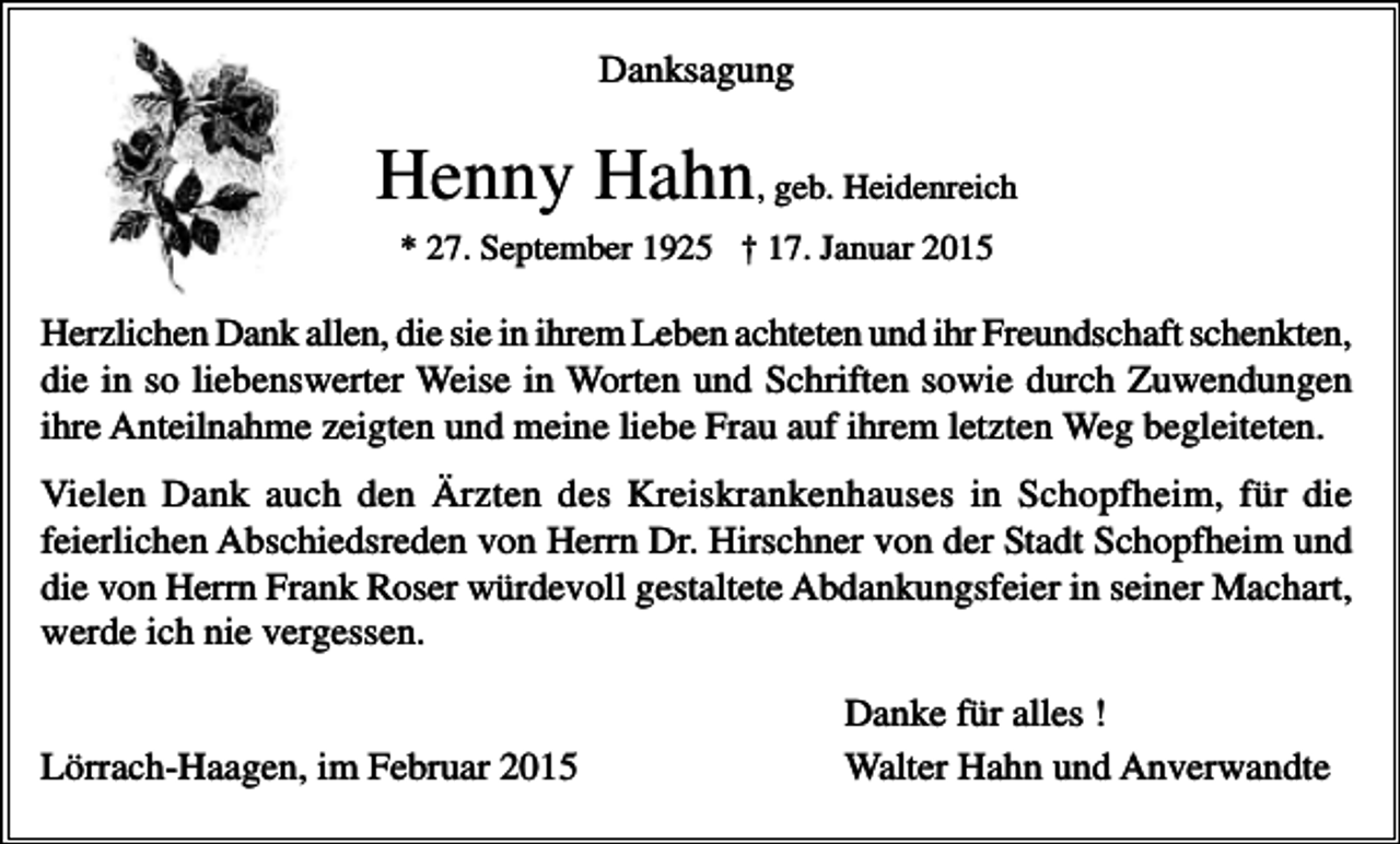<p>Danksagung</p><p>Henny Hahn, geb. Heidenreich<br />* 27. September 1925 † 17. Januar 2015</p><p>Herzlichen Dank allen, die sie in ihrem Leben achteten und ihr Freundschaft schenkten,<br />die in so liebenswerter Weise in Worten und Schriften sowie durch Zuwendungen<br />ihre Anteilnahme zeigten und meine liebe Frau auf ihrem letzten Weg begleiteten.<br />Vielen Dank auch den Ärzten des Kreiskrankenhauses in Schopfheim, für die<br />feierlichen Abschiedsreden von Herrn Dr. Hirschner von der Stadt Schopfheim und<br />die von Herrn Frank Roser würdevoll gestaltete Abdankungsfeier in seiner Machart,<br />werde ich nie vergessen.<br />Lörrach-Haagen, im Februar 2015</p><p>Danke für alles !<br />Walter Hahn und Anverwandte</p>