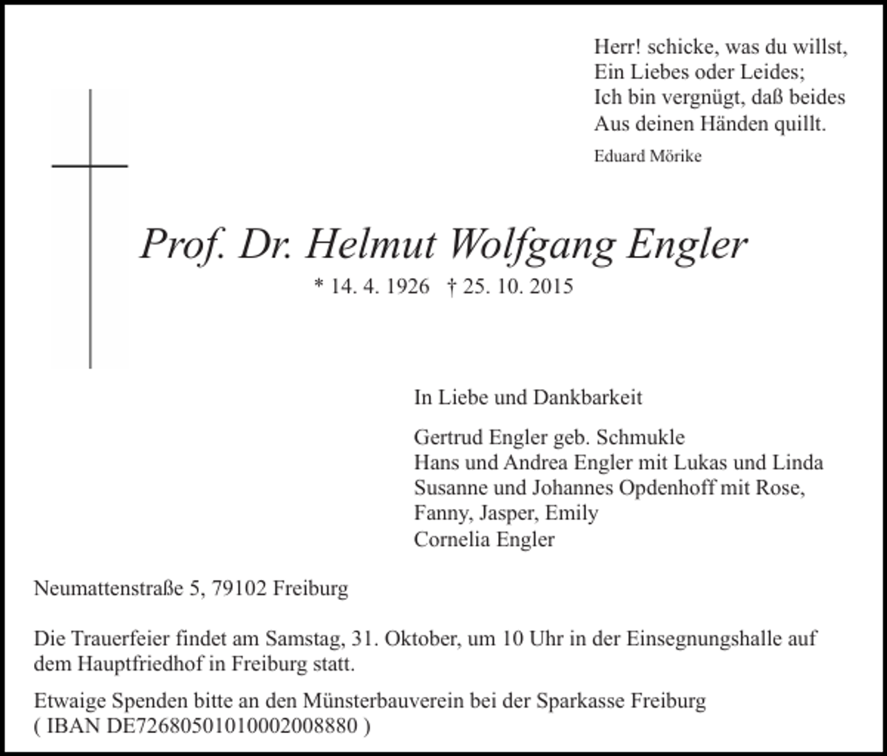 <p>Herr! schicke, was du willst,<br />Ein Liebes oder Leides;<br />Ich bin vergnügt, daß beides<br />Aus deinen Händen quillt.<br />Eduard Mörike</p><p>Prof. Dr. Helmut Wolfgang Engler<br />* 14. 4. 1926 † 25. 10. 2015</p><p>In Liebe und Dankbarkeit<br />Gertrud Engler geb. Schmukle<br />Hans und Andrea Engler mit Lukas und Linda<br />Susanne und Johannes Opdenhoff mit Rose,<br />Fanny, Jasper, Emily<br />Cornelia Engler<br />Neumattenstraße 5, 79102 Freiburg<br />Die Trauerfeier findet am Samstag, 31. Oktober, um 10 Uhr in der Einsegnungshalle auf<br />dem Hauptfriedhof in Freiburg statt.<br />Etwaige Spenden bitte an den Münsterbauverein bei der Sparkasse Freiburg<br />( IBAN DE72680501010002008880 )</p>