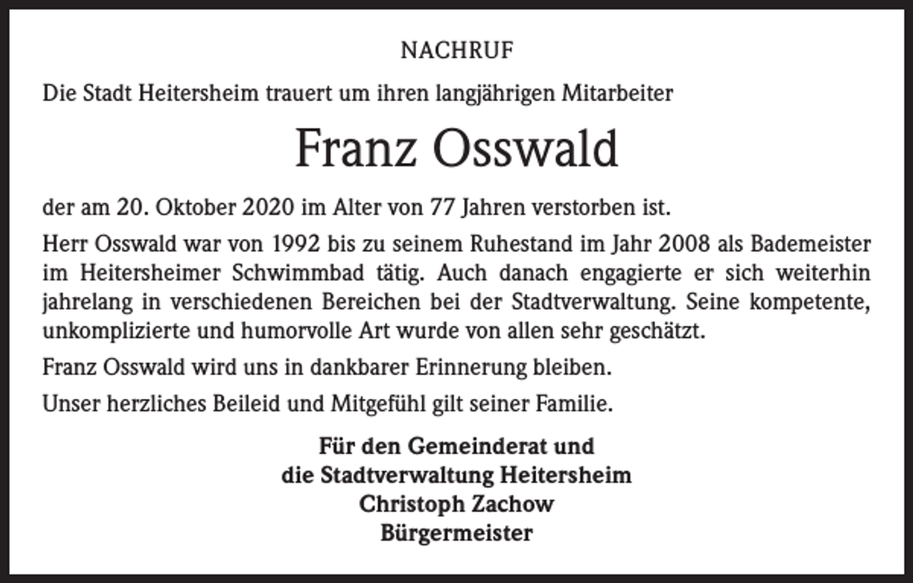 <p>NACHRUF<br />Die Stadt Heitersheim trauert um ihren langjährigen Mitarbeiter</p><p>Franz Osswald<br />der am 20. Oktober 2020 im Alter von 77 Jahren verstorben ist.<br />Herr Osswald war von 1992 bis zu seinem Ruhestand im Jahr 2008 als Bademeister<br />im Heitersheimer Schwimmbad tätig. Auch danach engagierte er sich weiterhin<br />jahrelang in verschiedenen Bereichen bei der Stadtverwaltung. Seine kompetente,<br />unkomplizierte und humorvolle Art wurde von allen sehr geschätzt.<br />Franz Osswald wird uns in dankbarer Erinnerung bleiben.<br />Unser herzliches Beileid und Mitgefühl gilt seiner Familie.<br />Für den Gemeinderat und<br />die Stadtverwaltung Heitersheim<br />Christoph Zachow<br />Bürgermeister</p>