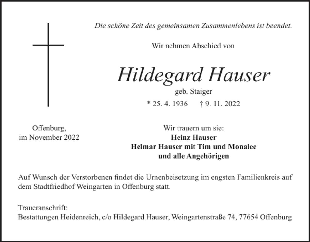 <p>Die schöne Zeit des gemeinsamen Zusammenlebens ist beendet.<br />Wir nehmen Abschied von</p><p>Hildegard Hauser<br />geb. Staiger<br />* 25. 4. 1936<br />Offenburg,<br />im November 2022</p><p>† 9. 11. 2022</p><p>Wir trauern um sie:<br />Heinz Hauser<br />Helmar Hauser mit Tim und Monalee<br />und alle Angehörigen</p><p>Auf Wunsch der Verstorbenen findet die Urnenbeisetzung im engsten Familienkreis auf<br />dem Stadtfriedhof Weingarten in Offenburg statt.<br />Traueranschrift:<br />Bestattungen Heidenreich, c/o Hildegard Hauser, Weingartenstraße 74, 77654 Offenburg</p>