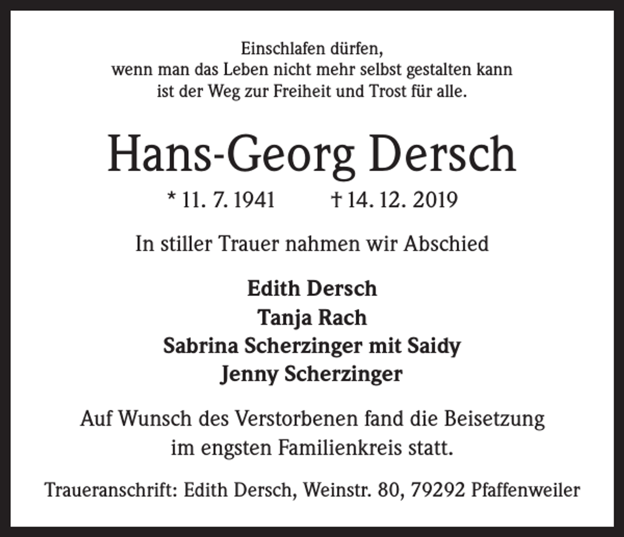 <p>Einschlafen dürfen,<br />wenn man das Leben nicht mehr selbst gestalten kann<br />ist der Weg zur Freiheit und Trost für alle.</p><p>Hans-Georg Dersch<br />* 11. 7. 1941</p><p>† 14. 12. 2019</p><p>In stiller Trauer nahmen wir Abschied<br />Edith Dersch<br />Tanja Rach<br />Sabrina Scherzinger mit Saidy<br />Jenny Scherzinger<br />Auf Wunsch des Verstorbenen fand die Beisetzung<br />im engsten Familienkreis statt.<br />Traueranschrift: Edith Dersch, Weinstr. 80, 79292 Pfaffenweiler</p>