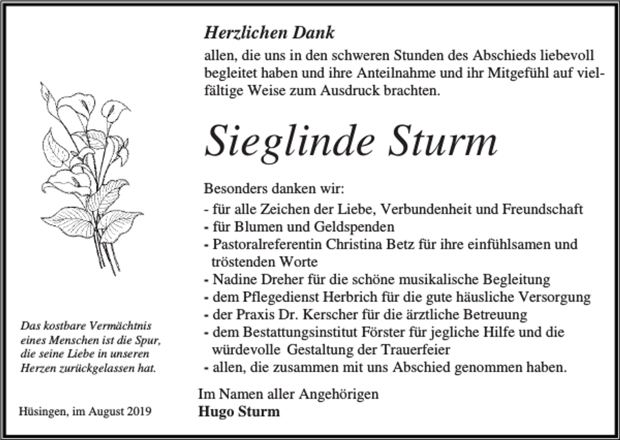 <p>Herzlichen Dank<br />allen, die uns in den schweren Stunden des Abschieds liebevoll<br />begleitet haben und ihre Anteilnahme und ihr Mitgefühl auf vielfältige Weise zum Ausdruck brachten.</p><p>Sieglinde Sturm</p><p>Das kostbare Vermächtnis<br />eines Menschen ist die Spur,<br />die seine Liebe in unseren<br />Herzen zurückgelassen hat.</p><p>Hüsingen, im August 2019</p><p>Besonders danken wir:<br />- für alle Zeichen der Liebe, Verbundenheit und Freundschaft<br />- für Blumen und Geldspenden<br />- Pastoralreferentin Christina Betz für ihre einfühlsamen und<br />tröstenden Worte<br />- Nadine Dreher für die schöne musikalische Begleitung<br />- dem Pflegedienst Herbrich für die gute häusliche Versorgung<br />- der Praxis Dr. Kerscher für die ärztliche Betreuung<br />- dem Bestattungsinstitut Förster für jegliche Hilfe und die<br />würdevolle Gestaltung der Trauerfeier<br />- allen, die zusammen mit uns Abschied genommen haben.<br />Im Namen aller Angehörigen<br />Hugo Sturm</p>