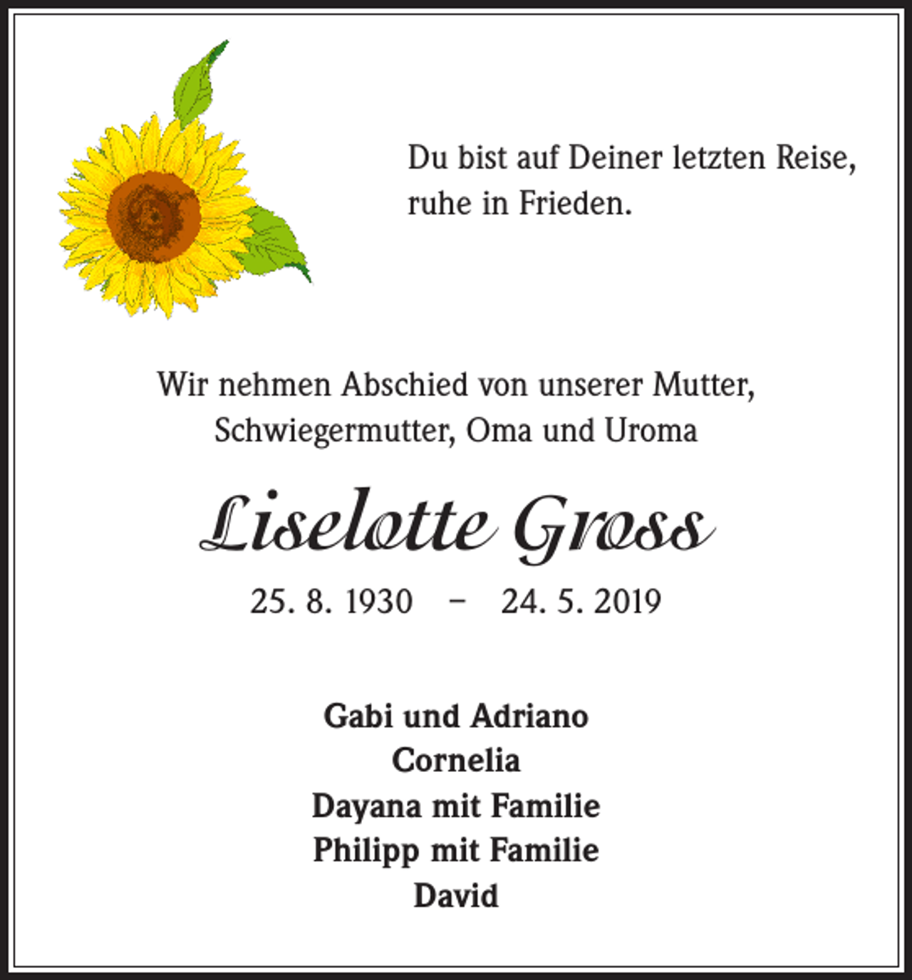 <p>Du bist auf Deiner letzten Reise,<br />ruhe in Frieden.</p><p>Wir nehmen Abschied von unserer Mutter,<br />Schwiegermutter, Oma und Uroma</p><p>Liselotte Gross<br />25. 8. 1930 – 24. 5. 2019<br />Gabi und Adriano<br />Cornelia<br />Dayana mit Familie<br />Philipp mit Familie<br />David</p>