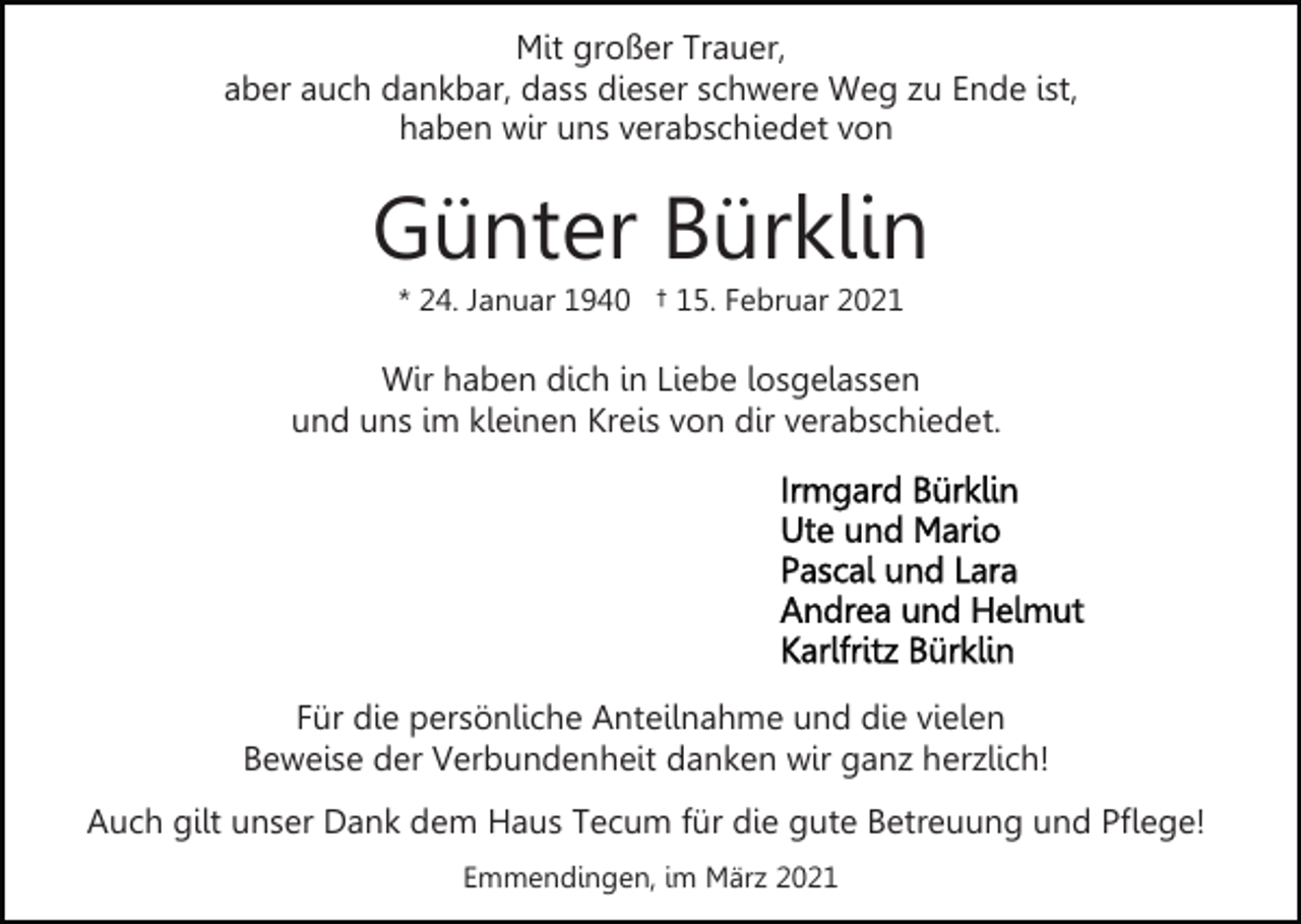 <p>Mit großer Trauer,<br />aber auch dankbar, dass dieser schwere Weg zu Ende ist,<br />haben wir uns verabschiedet von</p><p>Günter Bürklin<br />* 24. Januar 1940 † 15. Februar 2021</p><p>Wir haben dich in Liebe losgelassen<br />und uns im kleinen Kreis von dir verabschiedet.</p><p>Für die persönliche Anteilnahme und die vielen<br />Beweise der Verbundenheit danken wir ganz herzlich!<br />Auch gilt unser Dank dem Haus Tecum für die gute Betreuung und Pflege!<br />Emmendingen, im März 2021</p>