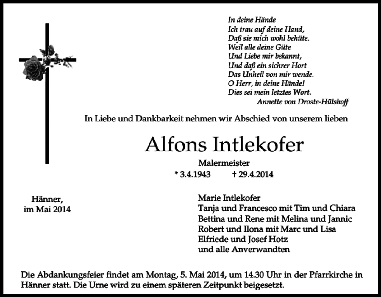 <p>In deine Hände<br />Ich trau auf deine Hand,<br />Daß sie mich wohl behüte.<br />Weil alle deine Güte<br />Und Liebe mir bekannt,<br />Und daß ein sichrer Hort<br />Das Unheil von mir wende.<br />O Herr, in deine Hände!<br />Dies sei mein letztes Wort.<br />Annette von Droste-Hülshoff</p><p>In Liebe und Dankbarkeit nehmen wir Abschied von unserem lieben</p><p>Alfons Intlekofer<br />Malermeister<br />* 3.4.1943<br />† 29.4.2014<br />Hänner,<br />im Mai 2014</p><p>Marie Intlekofer<br />Tanja und Francesco mit Tim und Chiara<br />Bettina und Rene mit Melina und Jannic<br />Robert und Ilona mit Marc und Lisa<br />Elfriede und Josef Hotz<br />und alle Anverwandten</p><p>Die Abdankungsfeier findet am Montag, 5. Mai 2014, um 14.30 Uhr in der Pfarrkirche in<br />Hänner statt. Die Urne wird zu einem späteren Zeitpunkt beigesetzt.</p>