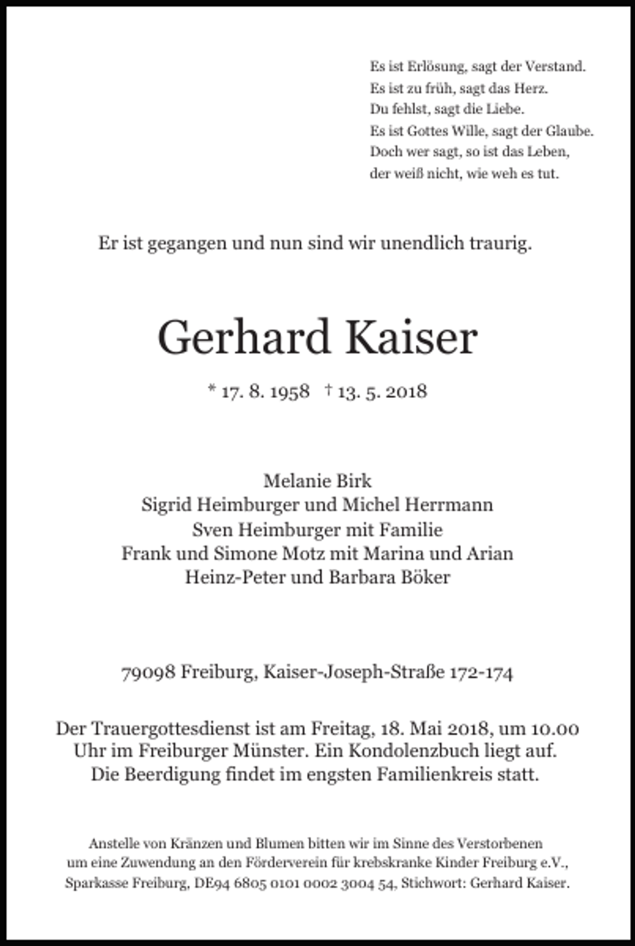 <p>EEs<br />s i ist<br />st EErlösung,<br />rl ö s u n g, ssagt<br />a gt dder<br />e r Verstand.<br />V e r st a n d.<br />EEs<br />s i ist<br />st zzu<br />u f früh,<br />r ü h, ssagt<br />a gt ddas<br />a s HHerz.<br />e r z.<br />DDu<br />u f fehlst,<br />e hl st, ssagt<br />a gt didie<br />e LiLiebe.<br />e b e.<br />EEs<br />s i ist<br />st Gottes<br />G ott e s Wille,<br />Will e, ssagt<br />a g t der<br />d e r Glaube.<br />Gl a u b e.<br />DDoch<br />o c h wwer<br />e r ssagt,<br />a gt, sso<br />o i st<br />a s Leben,<br />L e b e n,<br />ist ddas<br />dder<br />e r weiß<br />w ei ß nicht,<br />ni c ht, wie<br />wi e weh<br />w e h es<br />e s tut.<br />t ut.</p><p>EEr<br />r i ist<br />st ggegangen<br />e g a n g e n uund<br />n d nnun<br />u n sisind<br />n d wir<br />wi r uunendlich<br />n e n dli c h ttraurig.<br />r a u ri g.</p><p>GGerhard<br />e r h a r d KKaiser<br />ai s e r<br />** 117.<br />7. 8.<br />8. 11958<br />9 5 8 †† 113.<br />3. 5.<br />5. 2018<br />2 01 8</p><p>MMelanie<br />el a ni e BiBirk<br />rk<br />Si g ri d Heimburger<br />H ei m b u r g e r und<br />u n d Michel<br />Mi c h el Herrmann<br />H err m a n n<br />Sigrid<br />SSven<br />v e n Heimburger<br />H ei m b u r g e r mit<br />mit Familie<br />F a mili e<br />FFrank<br />r a n k uund<br />n d Si<br />m o n e Motz<br />M ot z mit<br />mit Marina<br />M a ri n a und<br />u n d Arian<br />A ri a n<br />Simone<br />H ei n z- P et e r uund<br />n d BBarbara<br />a r b a r a Böker<br />B ö k er<br />Heinz-Peter</p><p>779098<br />9 0 9 8 Freiburg,<br />F r ei b u r g, Kaiser-Joseph-Straße<br />K ai s e r - J o s e p h- St r a ß e 172-174<br />1 7 2- 1 7 4<br />DDer<br />e r TTrauergottesdienst<br />r a u e r g ott e s di e n st ist<br />i st am<br />a m Freitag,<br />F r eit a g, 18.<br />1 8. Mai<br />M ai 2018,<br />2 0 1 8, um<br />u m 10.00<br />1 0.<br />U h r i im<br />m FFreiburger<br />r ei b u r g e r Münster.<br />M ü n st e r. Ein<br />Ei n Kondolenzbuch<br />K o n d ol e n z b u c h liliegt<br />e gt aauf.<br />uf.<br />Uhr<br />Die<br />Di<br />e BBeerdigung<br />e e r di g u n g fifindet<br />n d et i im<br />m e engsten<br />n g st e n FFamilienkreis<br />a mili e n k r e i s statt.<br />st att.<br />AAnstelle<br />n st ell e vvon<br />o n Kränzen<br />K r ä n z e n uund<br />n d Blumen<br />Bl u m e n bitt<br />bitten<br />e n wir<br />wi r iim<br />m Sinne<br />Si n n e des<br />d e s Verstorbenen<br />V e r st o r b e n en<br />uum<br />m eieine<br />n e Zuwendung<br />Z u w e n d u n g aan<br />n den<br />d e n Förderverein<br />F ö r d e r v e r ei n für<br />f ü r krebskranke<br />kr e b s k r a n k e Kinder<br />Ki n d e r Freiburg<br />F r ei b u r g e.e.V.,<br />V.,<br />SSparkasse<br />p a r k a s s e Freiburg,<br />F r ei b u r g, DE94<br />D E 9 4 66805<br />8 0 5 0101<br />0 1 0 1 0002<br />2 33004<br />4 554,<br />4, Sti<br />c h w o rt: Gerhard<br />G e r h a r d Kaiser.<br />K ai s e r.<br />Stichwort:</p>