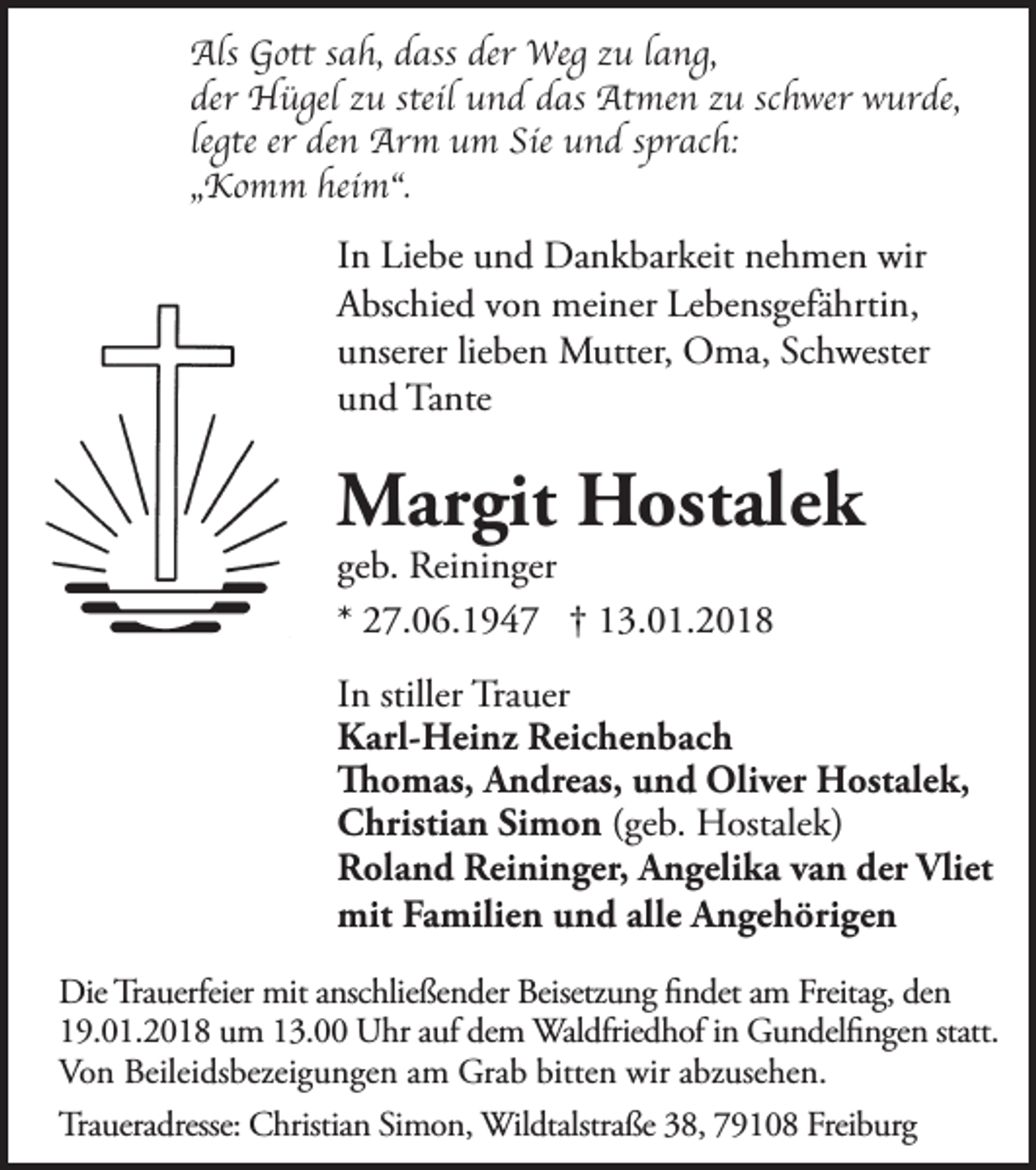 <p>Als GGott<br />Als<br />ott s asah,<br />h, d ass<br />dassderderWeWeg<br />g z uzu<br />l a nlang,<br />g,<br />der Hügel<br />steilu und<br />der<br />H ü gel zzu<br />u steil<br />n d d das<br />as AtAtmen<br />me n z uzu<br />sc hschwer<br />wer w urwurde,<br />de,<br />legte<br />er den<br />Sie uund<br />sprach:<br />le<br />gte er<br />de n Arm<br />Ar m uum<br />m Sie<br />n d s pr<br />ac h:<br />„„Komm<br />K o m m heim“.<br />hei m“.</p><p>I n Liebe<br />In<br />Lie be uund<br />n d Dankbarkeit<br />Da n k bar keit nenehmen<br />h me n wir<br />wir<br />AAbschied<br />bsc hie d v von<br />o n mei<br />meiner<br />ner LeLebensgefährtin,<br />be ns gefä hrti n,<br />uunserer<br />nserer lielieben<br />be n Mutter,<br />M utter, OOma,<br />ma, ScSchwester<br />h wester<br />uund<br />n d Tante<br />Ta nte</p><p>MMargit<br />ar git HHostalek<br />ost ale k<br />ge b. Reininger<br />geb.<br />Rei ni n ger<br />* 27.06.1947<br />2 7. 0 6. 1 9 4 7 ††113.01.2018<br />3. 0 1. 2 0 1 8</p><p>IInn stiller<br />Tra uer<br />stiller Trauer<br />KKarl-Heinz<br />arl- Hei nz Reic<br />he n b ac h<br />Reichenbach<br />ThThomas,<br />o m as, A nAndreas,<br />dre as, u n und<br />d OliOliver<br />ver H ost<br />ale k,<br />Hostalek,<br />CChristian<br />hristi a n SiSimon<br />m o n ((geb.<br />ge b. Hostalek)<br />H ostale k)<br />RRoland<br />ol a n d Rei<br />ni n ger, A Angelika<br />n geli k a v a van<br />n derder<br />Vliet<br />Reininger,<br />Vliet<br />mit<br />milie n u nund<br />d alle<br />ge h öri ge n<br />mitFaFamilien<br />alleA nAngehörigen<br />Die Tra<br />Die<br />Trauerfeier<br />uerfeier mitmit<br />a nsc<br />anschließender<br />hlie ße n der Beisetz<br />Beisetzung<br />u n g ﬁ n det<br />findet<br />a m am<br />FreitaFreitag,<br />g, de n den<br />Waldfriedhof<br />119.01.2018<br />9. 0 1. 2 0 1 8 uum<br />m 113.00<br />3. UUhr<br />hr a ufaufdedem<br />m Wal<br />dfrie d h of i n in<br />G uGundelfingen<br />n del ﬁ n ge n statt.statt.<br />Vo<br />n Beilei<br />ds bezei g u n ge n a mamGraGrab<br />b bitte<br />n wirwir<br />a bzabzusehen.<br />use he n.<br />Von<br />Beileidsbezeigungen<br />bitten<br />Tra<br />uera dresse: CChristian<br />hristia n Si Simon,<br />m o n, WilWildtalstraße<br />dtalstra ße 3 8, 38,<br />7 9 179108<br />0 8 Frei bFreiburg<br />ur g<br />Traueradresse:</p>
