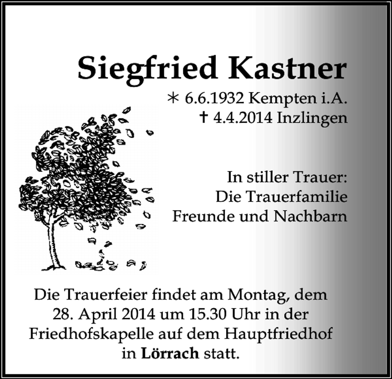 <p>Siegfried Kastner<br /> 6.6.1932 Kempten i.A.<br /> 4.4.2014 Inzlingen<br />In stiller Trauer:<br />Die Trauerfamilie<br />Freunde und Nachbarn</p><p>Die Trauerfeier findet am Montag, dem<br />28. April 2014 um 15.30 Uhr in der<br />Friedhofskapelle auf dem Hauptfriedhof<br />in Lörrach statt.</p>