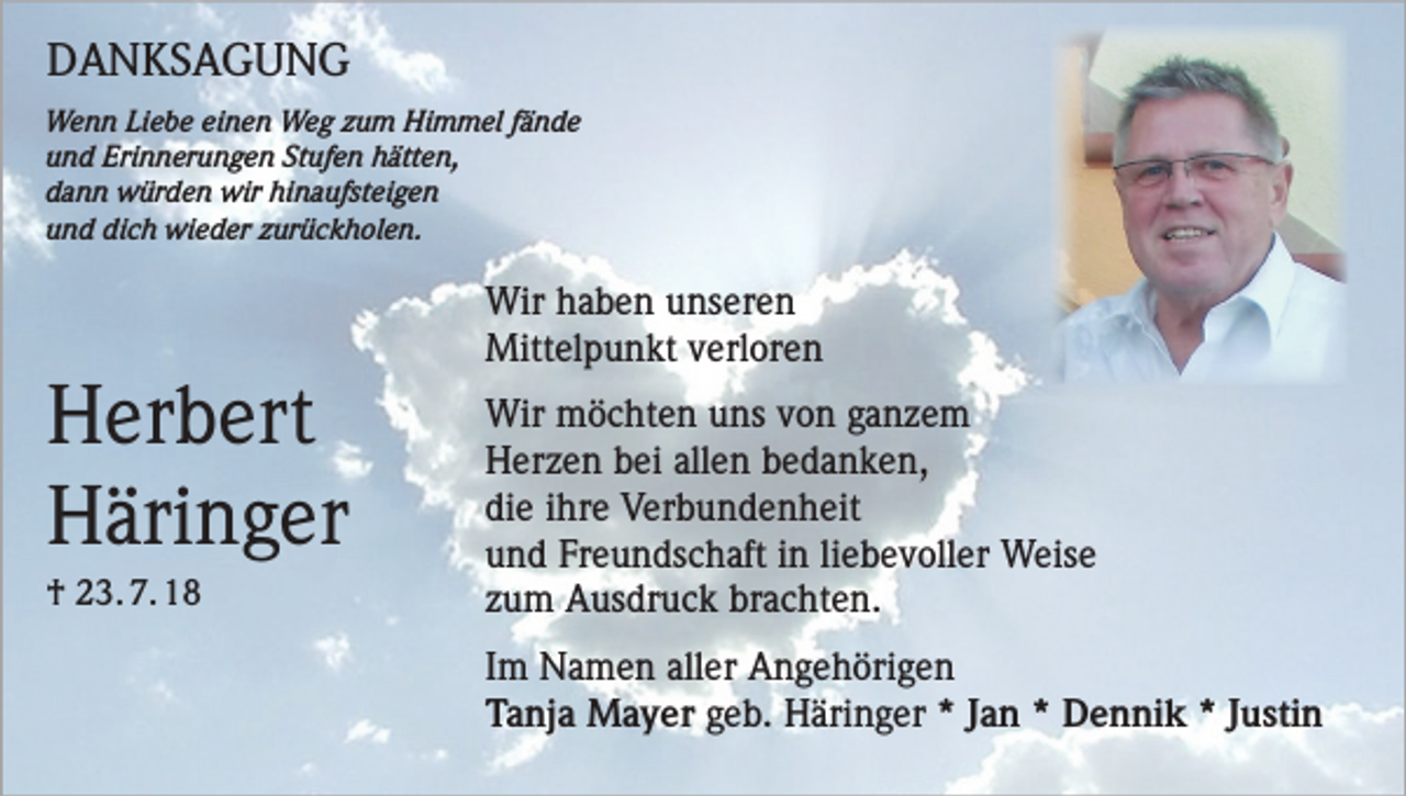 <p>DANKSAGUNG<br />Wenn Liebe einen Weg zum Himmel fände<br />und Erinnerungen Stufen hätten,<br />dann würden wir hinaufsteigen<br />und dich wieder zurückholen.</p><p>Wir haben unseren</p><p>Herbert<br />Häringer<br />† 23. 7. 18</p><p>Mittelpunkt verloren<br />Wir möchten uns von ganzem<br />Herzen bei allen bedanken,<br />die ihre Verbundenheit<br />und Freundschaft in liebevoller Weise<br />zum Ausdruck brachten.<br />Im Namen aller Angehörigen<br />Tanja Mayer geb. Häringer * Jan * Dennik * Justin</p>