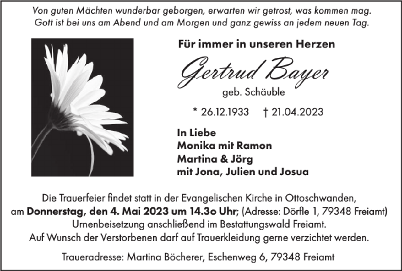 <p>Von guten Mächten wunderbar geborgen, erwarten wir getrost, was kommen mag.<br />Gott ist bei uns am Abend und am Morgen und ganz gewiss an jedem neuen Tag.</p><p>Für immer in unseren Herzen</p><p>Gertrud Bayer<br />geb. Schäuble</p><p>* 26.12.1933</p><p>† 21.04.2023</p><p>In Liebe<br />Monika mit Ramon<br />Martina &amp; Jörg<br />mit Jona, Julien und Josua<br />Die Trauerfeier findet statt in der Evangelischen Kirche in Ottoschwanden,<br />am Donnerstag, den 4. Mai 2023 um 14.3o Uhr; (Adresse: Dörfle 1, 79348 Freiamt)<br />Urnenbeisetzung anschließend im Bestattungswald Freiamt.<br />Auf Wunsch der Verstorbenen darf auf Trauerkleidung gerne verzichtet werden.<br />Traueradresse: Martina Böcherer, Eschenweg 6, 79348 Freiamt</p>