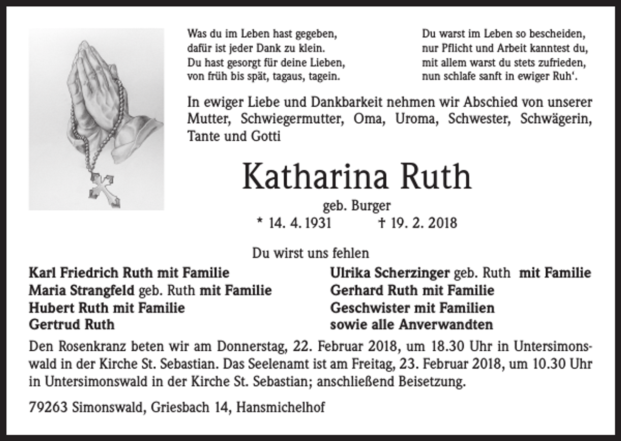 <p>Was du im Leben hast gegeben,<br />dafür ist jeder Dank zu klein.<br />Du hast gesorgt für deine Lieben,<br />von früh bis spät, tagaus, tagein.</p><p>Du warst im Leben so bescheiden,<br />nur Pflicht und Arbeit kanntest du,<br />mit allem warst du stets zufrieden,<br />nun schlafe sanft in ewiger Ruh‘.</p><p>In ewiger Liebe und Dankbarkeit nehmen wir Abschied von unserer<br />Mutter, Schwiegermutter, Oma, Uroma, Schwester, Schwägerin,<br />Tante und Gotti</p><p>Katharina Ruth<br />geb. Burger<br />* 14. 4. 1931 † 19. 2. 2018</p><p>Du wirst uns fehlen<br />Karl Friedrich Ruth mit Familie<br />Ulrika Scherzinger geb. Ruth mit Familie<br />Maria Strangfeld geb. Ruth mit Familie<br />Gerhard Ruth mit Familie<br />Hubert Ruth mit Familie<br />Geschwister mit Familien<br />Gertrud Ruth<br />sowie alle Anverwandten<br />Den Rosenkranz beten wir am Donnerstag, 22. Februar 2018, um 18.30 Uhr in Untersimonswald in der Kirche St. Sebastian. Das Seelenamt ist am Freitag, 23. Februar 2018, um 10.30 Uhr<br />in Untersimonswald in der Kirche St. Sebastian; anschließend Beisetzung.<br />79263 Simonswald, Griesbach 14, Hansmichelhof</p>