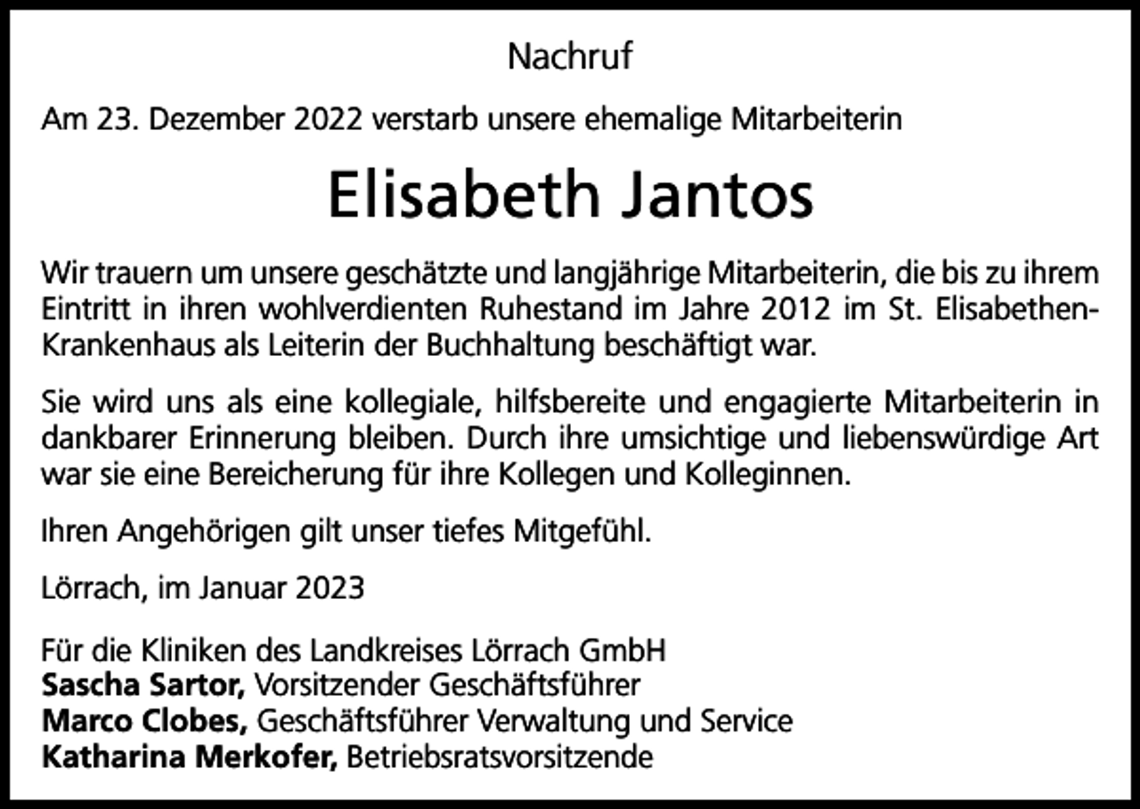 <p>Nachruf<br />Am 23. Dezember 2022 verstarb unsere ehemalige Mitarbeiterin</p><p>Elisabeth Jantos<br />Wir trauern um unsere geschätzte und langjährige Mitarbeiterin, die bis zu ihrem<br />Eintritt in ihren wohlverdienten Ruhestand im Jahre 2012 im St. ElisabethenKrankenhaus als Leiterin der Buchhaltung beschäftigt war.<br />Sie wird uns als eine kollegiale, hilfsbereite und engagierte Mitarbeiterin in<br />dankbarer Erinnerung bleiben. Durch ihre umsichtige und liebenswürdige Art<br />war sie eine Bereicherung für ihre Kollegen und Kolleginnen.<br />Ihren Angehörigen gilt unser tiefes Mitgefühl.<br />Lörrach, im Januar 2023<br />Für die Kliniken des Landkreises Lörrach GmbH<br />Sascha Sartor, Vorsitzender Geschäftsführer<br />Marco Clobes, Geschäftsführer Verwaltung und Service<br />Katharina Merkofer, Betriebsratsvorsitzende</p>